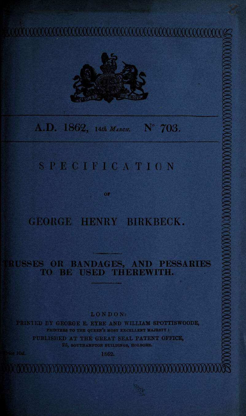 A.D. 1862, uth mauch. N 703. m Mi. % SPECIF rc A TI 0 N OF GEORGE HENRY BIRKBECK. a ■ if BUSSES OR BANDAGES, AND PESSARIES TO BE USED THEREWITH. f • ri LONDON: : PRINTED BY GEORGE E. EYRE AND WILLIAM SPOTTISWOODE, PRINTERS TO THE QUEEN’S MOST EXCELLENT MAJESTY : PUBLISHED AT THE GREAT SEAL PATENT OFFICE, 25, SOUTHAMPTON BUILDINGS, HOLBORN. 10 d. 1862. ^ :