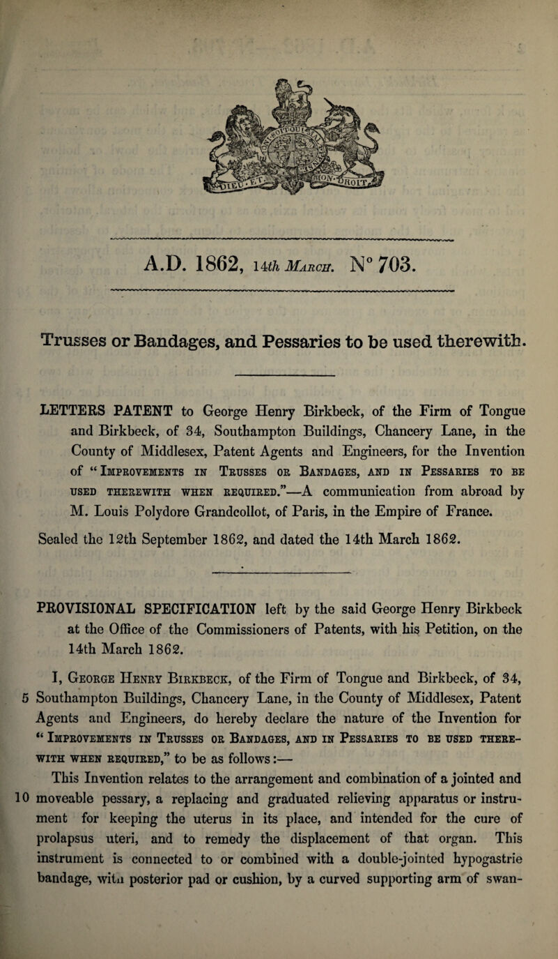 Trusses or Bandages, and Pessaries to be used therewith. LETTERS PATENT to George Henry Birkbeck, of the Firm of Tongue and Birkbeck, of 34, Southampton Buildings, Chancery Lane, in the County of Middlesex, Patent Agents and Engineers, for the Invention of “Improvements in Trusses or Bandages, and in Pessaries to be used therewith when required.”—A communication from abroad by M. Louis Polydore Grandcollot, of Paris, in the Empire of France. Sealed the 12th September 1862, and dated the 14th March 1862. PROVISIONAL SPECIFICATION left by the said George Henry Birkbeck at the Office of the Commissioners of Patents, with his Petition, on the 14th March 1862. I, George Henry Birkbeck, of the Firm of Tongue and Birkbeck, of 34, 5 Southampton Buildings, Chancery Lane, in the County of Middlesex, Patent Agents and Engineers, do hereby declare the nature of the Invention for “ Improvements in Trusses or Bandages, and in Pessaries to be used there¬ with when required,” to be as follows:— This Invention relates to the arrangement and combination of a jointed and 10 moveable pessary, a replacing and graduated relieving apparatus or instru¬ ment for keeping the uterus in its place, and intended for the cure of prolapsus uteri, and to remedy the displacement of that organ. This instrument is connected to or combined with a double-jointed hypogastrie bandage, witn posterior pad or cushion, by a curved supporting arm of swan-