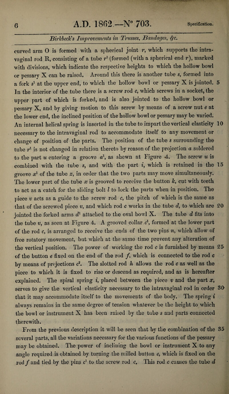 jBirkbecJcs Improvements in Trusses, Bandages, <Sfc. curved arm 0 is formed with a spherical joint r, which supports the intra- vaginal rod It, consisting of a tube r1 (formed (with a spherical end r), marked with divisions, which indicate the respective heights to which the hollow bowl or pessary X can be raised. Around this there is another tube s, formed into a fork s1 at the upper end, to which the hollow bowl or pessary X is jointed. 5 ]n the interior of the tube there is a screw rod c, which screws in a socket, the upper part of which is forked, and is also jointed to the hollow bowl or pessary X, and by giving motion to this screw by means of a screw nut e at the lower end, the inclined position of the hollow bowl or pessary may be varied. An internal helical spring is inserted in the tube to impart the vertical elasticity 10 necessary to the intravaginal rod to accommodate itself to any movement or change of position of the parts. The position of the tube s surrounding the tube rx is not changed in relation thereto by reason of the projection a soldered to the part u entering a groove a\ as shewn at Figure 4. The screw u is combined with the tube s, and with the part i, which is retained in the 15 groove x1 of the tube z, in order that the two parts may move simultaneously. The lower part of the tube x is grooved to receive the button k, cut with teeth to act as a catch for the sliding bolt l to lock the parts when in position. The piece v acts as a guide to the screw rod c, the pitch of which is the same as that of the screwed piece v, and which rod c works in the tube d, to which are 20 jointed the forked arms dl attached to the oval bowl X. The tube d fits into the tube v, as seen at Figure 4. A grooved collar c\ formed at the lowrer part of the rod c, is arranged to receive the ends of the two pins n, which allow of free rotatory movement, but which at the same time prevent any alteration of the vertical position. The power of working the rod c is furnished by means 25 of the button e fixed on the end of the rod /, which is connected to the rod c by means of projections c2. The slotted rod h allows the rod c as well as the piece to which it is fixed to rise or descend as required, and as is hereafter explained. The spiral spring i, placed between the piece v and the part x, serves to give the vertical elasticity necessary to the intravaginal rod in order 30 that it may accommodate itself to the movements of the body. The spring i always remains in the same degree of tension whatever be the height to which the bowl or instrument X has been raised by the tube s and parts connected therewith. From the previous description it will be seen that by the combination of the 35 several parts, all the variations necessary for the various functions of the pessary may be obtained. The powTer of inclining the bowl or instrument X to any angle required is obtained by turning the milled button e9 which is fixed on the rod/and tied by the pins c1 to the screw rod c. This rod c causes the tube d