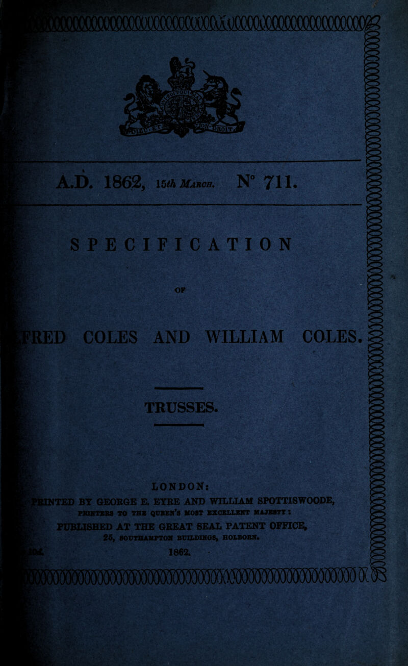 < i & as Bh *? F * .; * A.D. 1862, 15/A March. '.'S' ■' r V .» V> SPECIFICATION [§JSlMj*ry ■ ‘r^ .'v: wsr OF 1 ' EB RED COLES AND WILLIAM COLES. > ■> • ■ TRUSSES. LONDON: ITED BT GEORGE E. EYRE AND WILLIAM 8POTXISWOODE, PRINTERS TO TBB queen’s HOST EXCELLENT MAJXSTT S PUBLISHED AT THE GREAT SEAL PATENT OFFICE, 26, SOUTHAMPTON BUILDINGS, HOLBORN. 1862. IU AX - RCr is * *