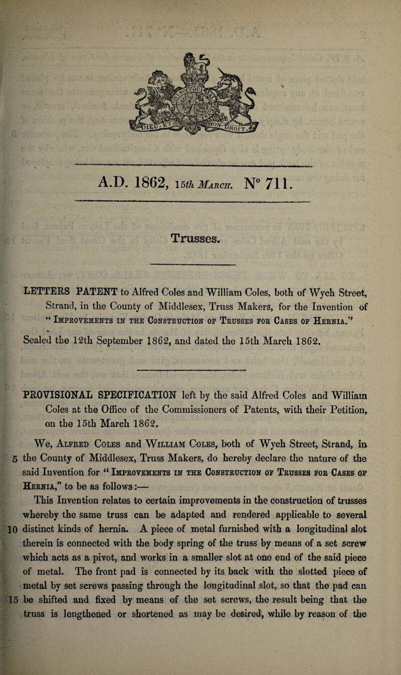 A.D. 1862, \5th March. N° 711. Trusses. LETTERS PATENT to Alfred Coles and William Coles, both of Wych Street, Strand, in the County of Middlesex, Truss Makers, for the Invention of “ Improvements in the Construction of Trusses for Cases of Hernia.” % Sealed the 12th September 1862, and dated the 15th March 1862. PROVISIONAL SPECIFICATION left by the said Alfred Coles and William Coles at the Office of the Commissioners of Patents, with their Petition, on the 15th March 1862. We, Alfred Coles and William Coles, both of Wych Street, Strand, in 5 the County of Middlesex, Truss Makers, do hereby declare the nature of the said Invention for “ Improvements in the Construction of Trusses for Cases of Hernia,” to be as follows:— This Invention relates to certain improvements in the construction of trusses whereby the same truss can be adapted and rendered applicable to several 10 distinct kinds of hernia. A piece of metal furnished with a longitudinal slot therein is connected with the body spring of the truss by means of a set screw which acts as a pivot, and works in a smaller slot at one end of the said piece of metal. The front pad is connected by its back with the slotted piece of metal by set screws passing through the longitudinal slot, so that the pad can 15 be shifted and fixed by means of the set screws, the result being that the truss is lengthened or shortened as may be desired, while by reason of the