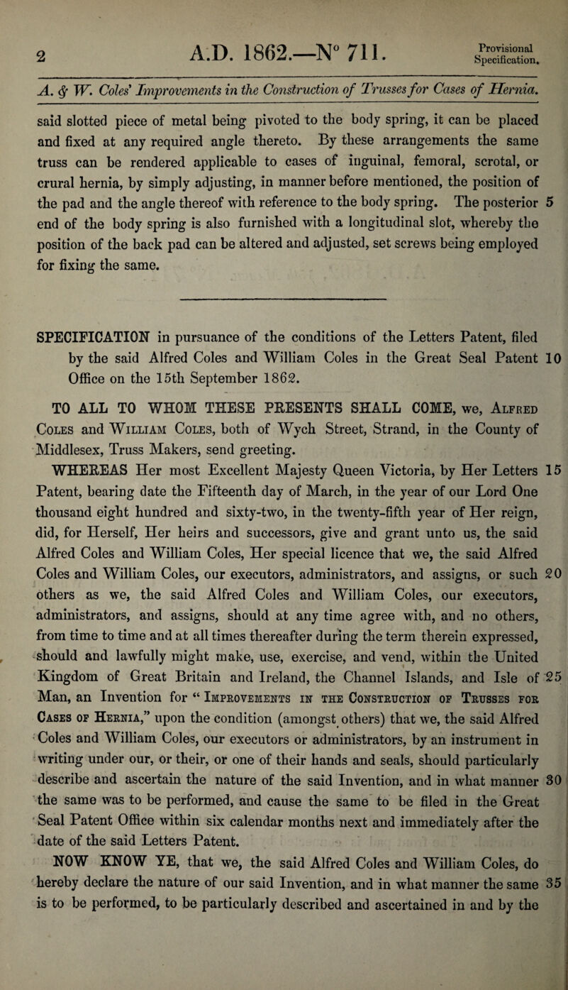 Provisional A. $ W. Coles9 Improvements in the Construction of Trusses for Cases of Hernia. said slotted piece of metal being pivoted to the body spring, it can be placed and fixed at any required angle thereto. By these arrangements the same truss can be rendered applicable to cases of inguinal, femoral, scrotal, or crural hernia, by simply adjusting, in manner before mentioned, the position of the pad and the angle thereof with reference to the body spring. The posterior 5 end of the body spring is also furnished with a longitudinal slot, whereby the position of the back pad can be altered and adjusted, set screws being employed for fixing the same. SPECIFICATION in pursuance of the conditions of the Letters Patent, filed by the said Alfred Coles and William Coles in the Great Seal Patent 10 Office on the 15th September 1862. TO ALL TO WHOM THESE PRESENTS SHALL COME, we, Alfred Coles and William Coles, both of Wych Street, Strand, in the County of Middlesex, Truss Makers, send greeting. WHEEEAS Her most Excellent Majesty Queen Victoria, by Her Letters 15 Patent, bearing date the Fifteenth day of March, in the year of our Lord One thousand eight hundred and sixty-two, in the twenty-fifth year of Her reign, did, for Herself, Her heirs and successors, give and grant unto us, the said Alfred Coles and William Coles, Her special licence that we, the said Alfred Coles and William Coles, our executors, administrators, and assigns, or such 20 others as we, the said Alfred Coles and William Coles, our executors, administrators, and assigns, should at any time agree with, and no others, from time to time and at all times thereafter during the term therein expressed, should and lawfully might make, use, exercise, and vend, within the United Kingdom of Great Britain and Ireland, the Channel Islands, and Isle of 25 Man, an Invention for “ Improvements in the Construction op Trusses for Cases of Hernia,” upon the condition (amongst others) that we, the said Alfred Coles and William Coles, our executors or administrators, by an instrument in writing under our, or their, or one of their hands and seals, should particularly describe and ascertain the nature of the said Invention, and in what manner 30 the same was to be performed, and cause the same to be filed in the Great Seal Patent Office within six calendar months next and immediately after the date of the said Letters Patent. NOW KNOW YE, that we, the said Alfred Coles and William Coles, do hereby declare the nature of our said Invention, and in what manner the same 35 is to be performed, to be particularly described and ascertained in and by the