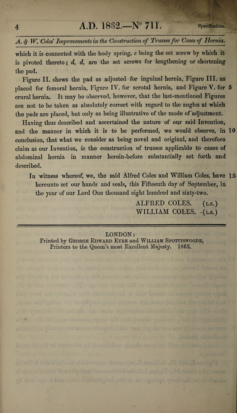 A. <Sf W. Coles Improvements in the Construction of Trusses for Cases of Hernia. which it is connected with the body spring, c being the set screw by which it is pivoted thereto; d, d, are the set screws for lengthening or shortening the pad. Figure II. shews the pad as adjusted for inguinal hernia, Figure III. as placed for femoral hernia, Figure IV. for scrotal hernia, and Figure V. for 5 crural hernia. It may be observed, however, that the last-mentioned Figures are not to be taken as absolutely correct with regard to the angles at which the pads are placed, but only as being illustrative of the mode of adjustment. Having thus described and ascertained the nature of our said Invention, and the manner in which it is to be performed, we would observe, in 10 conclusion, that what we consider as being novel and original, and therefore claim as our Invention, is the construction of trusses applicable to cases of abdominal hernia in manner herein-before substantially set forth and described. In witness whereof, we, the said Alfred Coles and William Coles, have 15 hereunto set our hands and seals, this Fifteenth day of September, in the year of our Lord One thousand eight hundred and sixty-two. ALFRED COLES. (l.s.) WILLIAM COLES, (l.s.) LONDON: Printed by George Edward Eyre and William Spottiswoode, Printers to the Queen's most Excellent Majesty. 1862.