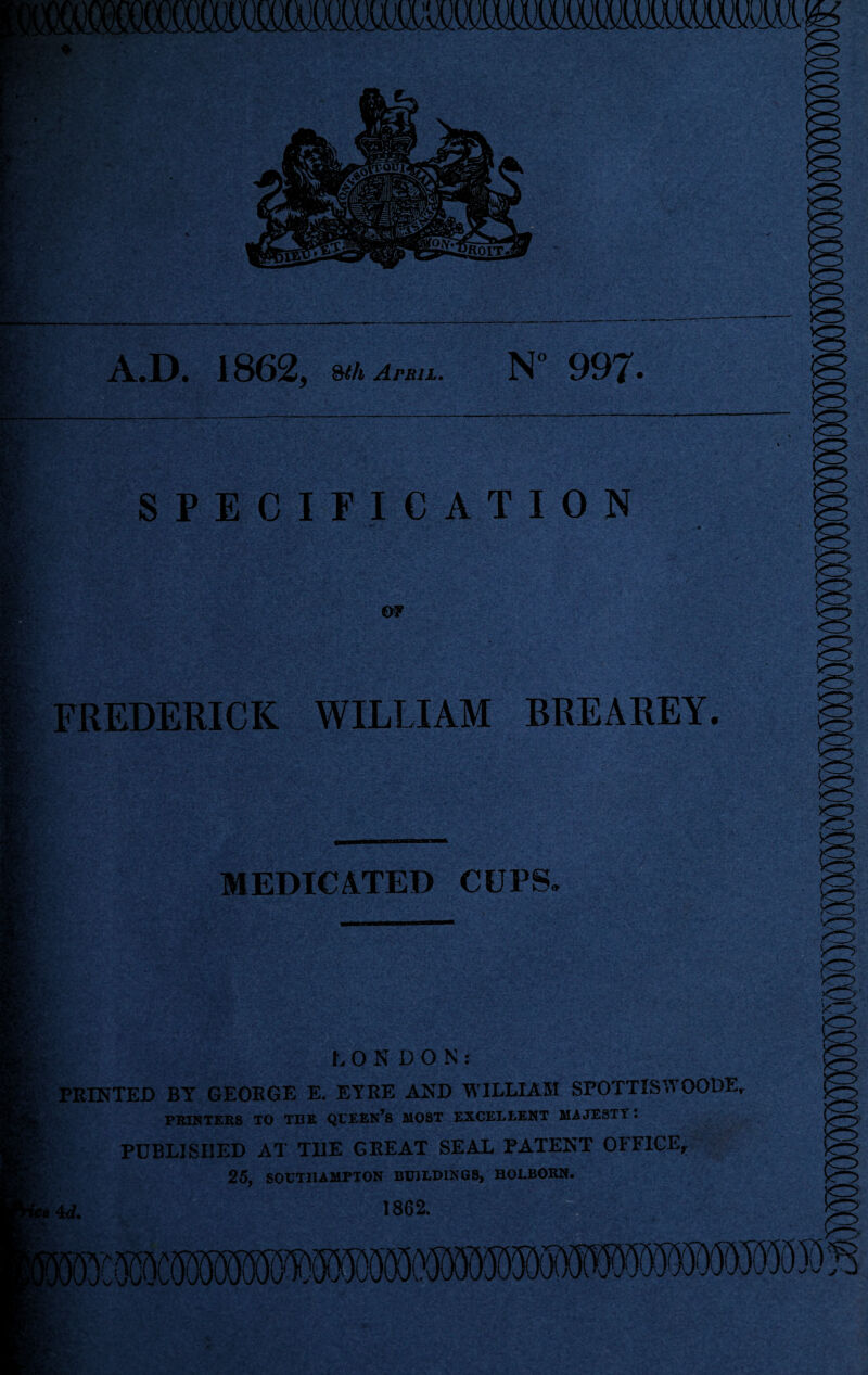 A..D. 1862, April. N“ 997. SPECIFICATION m ST' .4*^ 'r*» i' • -s «• '■ FREDERICK WILLIAM BREAREY. MEDICATED CUPS. LONDON; PRINTED BY GEORGE E. EYRE A^sD M'lLLlAM SPOTTlSWOODE PBIKTEBS TO TBE QBEEN’^S MOST EXCELLENT MAJESTY: PUBLISHED AT THE GREAT SEAL PATENT OFFICE^ 25, SOUTHAMPTON BUILDINGS, HOLBORN. 4<f. 1862.