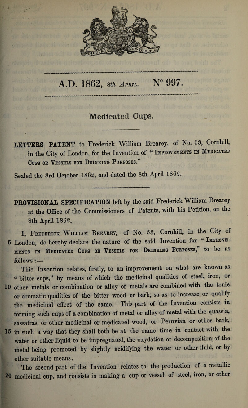 Medicated Cups. LETTERS PATENT to Frederick William Brearey, of No. 53, Cornhill, in the City of London, for the Invention of “ Improvements in Medicated Cups or Vessels for Drinking Purposes,” Sealed the 3rd October 1862, and dated the 8th April 1862. PROVISIONAL SPECIFICATION left by the said Frederick William Brearey at the OfiSce of the Commissioners of Patents, with his Petition, on the 8tli April 1862, I, Frederick William Brearey, of No. 53, Cornliill, in the City of 5 London, do hereby declare the nature of the said Invention for “ Improve¬ ments IN Medicated Cups or Vessels for Drinking Purposes, to be as follows;— This Invention relates, firstly, to an improvement on what are known as “ bitter cups,” by means of which the medicinal qualities of steel, iron, or 10 other metals or combination or alloy of metals are combined with the tonic or aromatic qualities of the bitter wood or bark, so as to increase or qualify the medicinal effect of the same. This part of the Invention consists in forming such cups of a combination of metal or alloy of metal with the quassia, sassafras, or other medicinal or medicated wood, or Peruvian or other bark, Ifi in such a way that they shall both be at the same time in contact with the water or other liquid to be impregnated, the oxydation or decomposition of the metal being promoted by slightly acidifying the water or other fluid, or by other suitable means. The second part of the Invention relates to the production of a metallic 20 medicinal cup, and consists in making a cup or vessel of steel, iron, or other