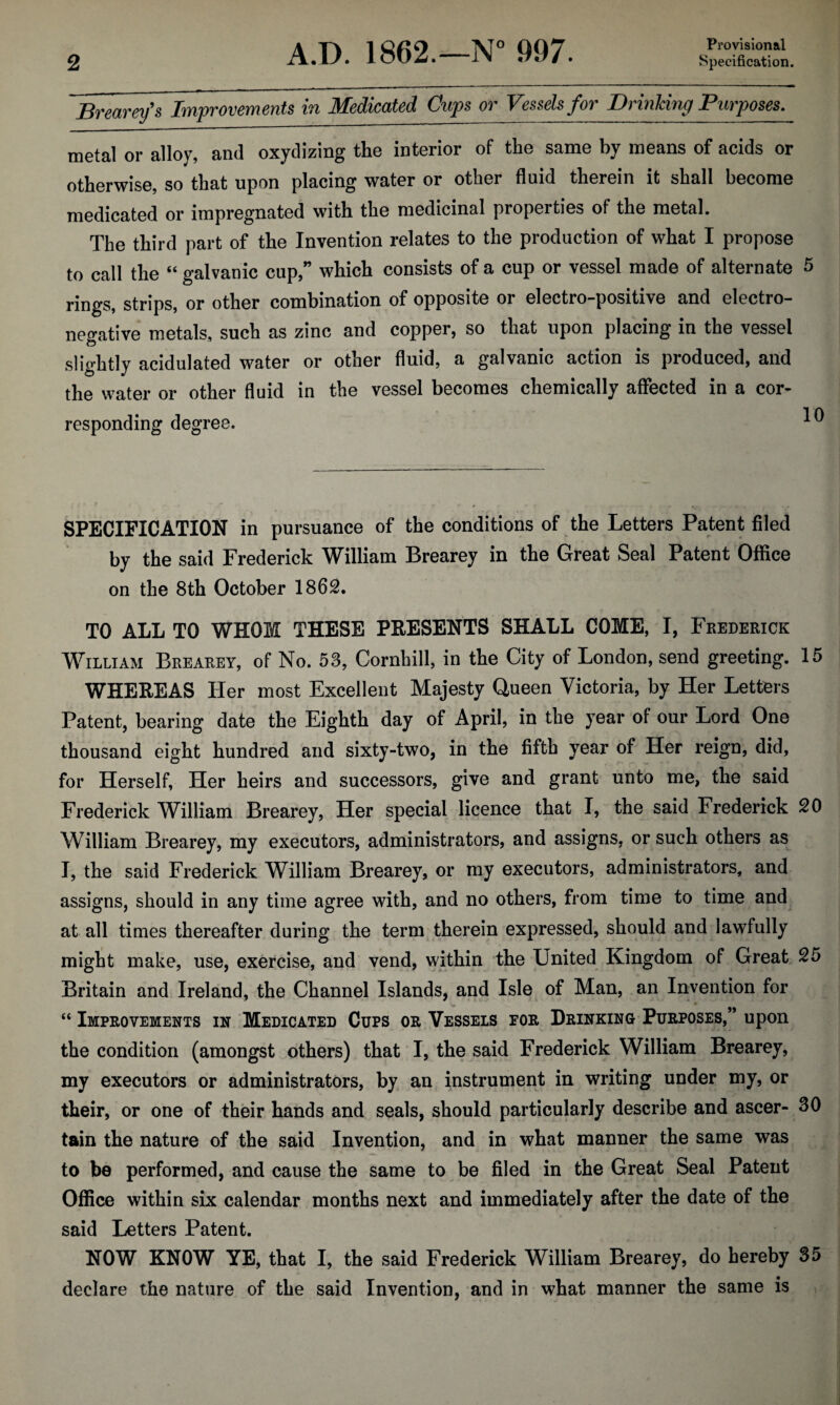 Provisional Brearey's Improvements in Medicated Gups or Vessels for Brinking Purposes, metal or alloy, and oxydizing the interior of the same by means of acids or otherwise, so that upon placing water or other fluid therein it shall become medicated or impregnated with the medicinal properties of the metal. The third part of the Invention relates to the production of what I propose to call the “ galvanic cup,” which consists of a cup or vessel made of alternate 5 rings, strips, or other combination of opposite or electro-positive and electro¬ negative metals, such as zinc and copper, so that upon placing in the vessel slightly acidulated water or other fluid, a galvanic action is produced, and the water or other fluid in the vessel becomes chemically affected in a cor¬ responding degree. ^ SPECIFICATION in pursuance of the conditions of the Letters Patent filed by the said Frederick William Brearey in the Great Seal Patent Office on the 8th October 1862. TO ALL TO WHOM THESE PRESENTS SHALL COME, I, Frederick William Brearey, of No. 53, Cornhill, in the City of London, send greeting. 15 WHEREAS Her most Excellent Majesty Queen Victoria, by Her Letters Patent, bearing date the Eighth day of April, in the year of our Lord One thousand eight hundred and sixty-two, in the fifth year of Her reign, did, for Herself, Her heirs and successors, give and grant unto me, the said Frederick William Brearey, Her special licence that I, the said Frederick 20 William Brearey, my executors, administrators, and assigns, or such others as I, the said Frederick William Brearey, or my executors, administrators, and assigns, should in any time agree with, and no others, from time to time and at all times thereafter during the term therein expressed, should and lawfully might make, use, exercise, and vend, within the United Kingdom of Great 25 Britain and Ireland, the Channel Islands, and Isle of Man, an Invention for “ Improvements in Medicated Cups or Vessels for Drinking Purposes,” upon the condition (amongst others) that I, the said Frederick William Brearey, my executors or administrators, by an instrument in writing under my, or their, or one of their hands and seals, should particularly describe and ascer- 30 tain the nature of the said Invention, and in what manner the same was to be performed, and cause the same to be filed in the Great Seal Patent Office within six calendar months next and immediately after the date of the said Letters Patent. NOW KNOW YE, that I, the said Frederick William Brearey, do hereby 35 declare the nature of the said Invention, and in what manner the same is
