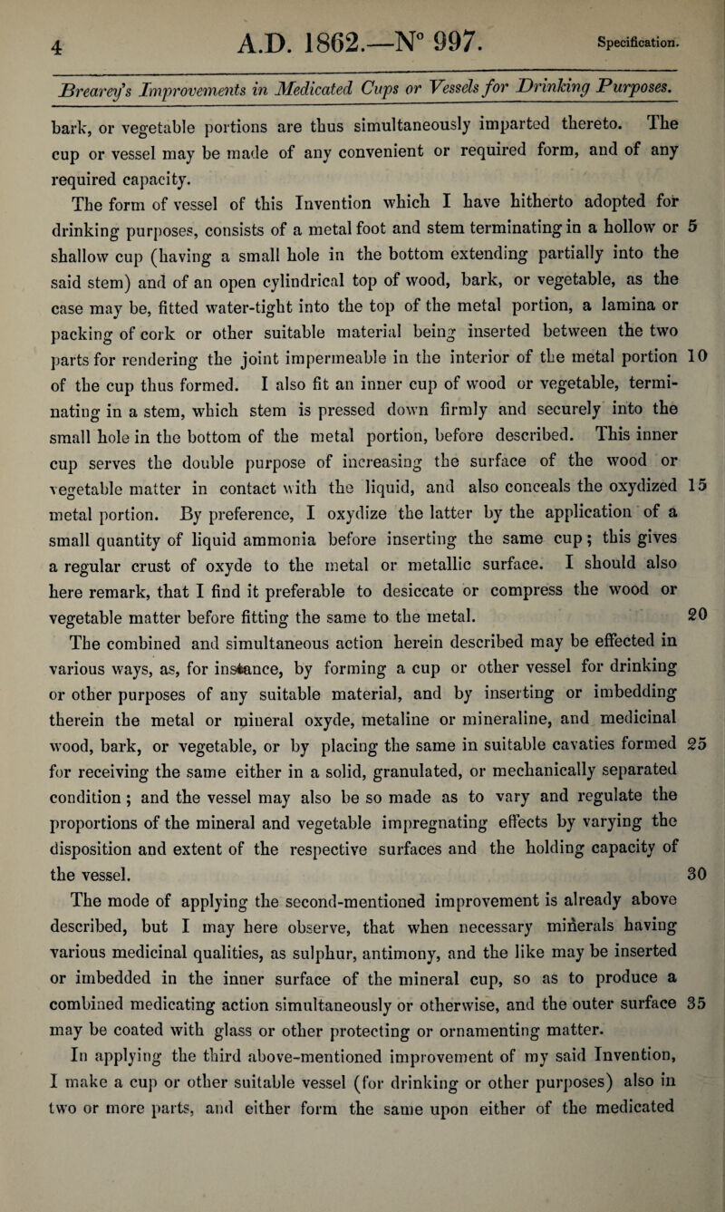 JBrecLTey^s Improveinfients in Medicated Cups ot Vessels for Drinlcing Purposes, bark, or vegetable portions are thus simultaneously imparted thereto. The cup or vessel may be made of any convenient or required form, and of any required capacity. The form of vessel of this Invention which I have hitherto adopted for drinking purposes, consists of a metal foot and stem terminating in a hollow or 5 shallow cup (having a small hole in the bottom extending partially into the said stem) and of an open cylindrical top of wood, bark, or vegetable, as the case may be, fitted water-tight into the top of the metal portion, a lamina or packing of cork or other suitable material being inserted between the two parts for rendering the joint impermeable in the interior of the metal portion 10 of the cup thus formed. I also fit an inner cup of wood or vegetable, termi¬ nating in a stem, which stem is pressed down firmly and securely’ into the small hole in the bottom of the metal portion, before described. This inner cup serves the double purpose of increasing the surface of the wood or vegetable matter in contact with the liquid, and also conceals the oxydized 15 metal portion. By preference, I oxydize the latter by the application of a small quantity of liquid ammonia before inserting the same cup; this gives a regular crust of oxyde to the metal or metallic surface. I should also here remark, that I find it preferable to desiccate or compress the wood or vegetable matter before fitting the same to the metal. 20 The combined and simultaneous action herein described may be effected in various ways, as, for instance, by forming a cup or other vessel for drinking or other purposes of any suitable material, and by inserting or imbedding therein the metal or mineral oxyde, metaline or mineraline, and medicinal wood, bark, or vegetable, or by placing the same in suitable cavaties formed 25 for receiving the same either in a solid, granulated, or mechanically separated condition; and the vessel may also be so made as to vary and regulate the proportions of the mineral and vegetable impregnating effects by varying the disposition and extent of the respective surfaces and the holding capacity of the vessel. 30 The mode of applying the second-mentioned improvement is already above described, but I may here observe, that when necessary minerals having various medicinal qualities, as sulphur, antimony, and the like may be inserted or imbedded in the inner surface of the mineral cup, so as to produce a combined medicating action simultaneously or otherwise, and the outer surface 35 may be coated with glass or other protecting or ornamenting matter. In applying the third «above-mentioned improvement of my said Invention, I make a cup or other suitable vessel (for drinking or other purposes) also in tw’o or more parts, and either form the same upon either of the medicated