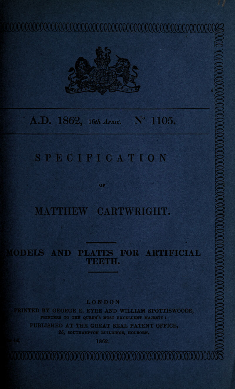 ffifflCQCeCOCO I-*’. ^rr. A.D. 1862, 16^4 Afrilv N 1105. SPECIF I clT l O N ■y?? MATTHEW CARTWRIGHT. Models 1*^ AND PLATES FOR ARTIFICIAL TEETH. LONDON ^PMNTED BY GEORGE E. EYRE AND WILLIAM SPOTTISWOODE, PRINTERS TO THE QUSEN’S MOST EXCELLENT MAJESTY I PUBLISHED AT THE GREAT SEAL PATENT OFFICE, 25, SOUTHAMPTON BUILDINGS, HOLBORN, 1862, 1, ;