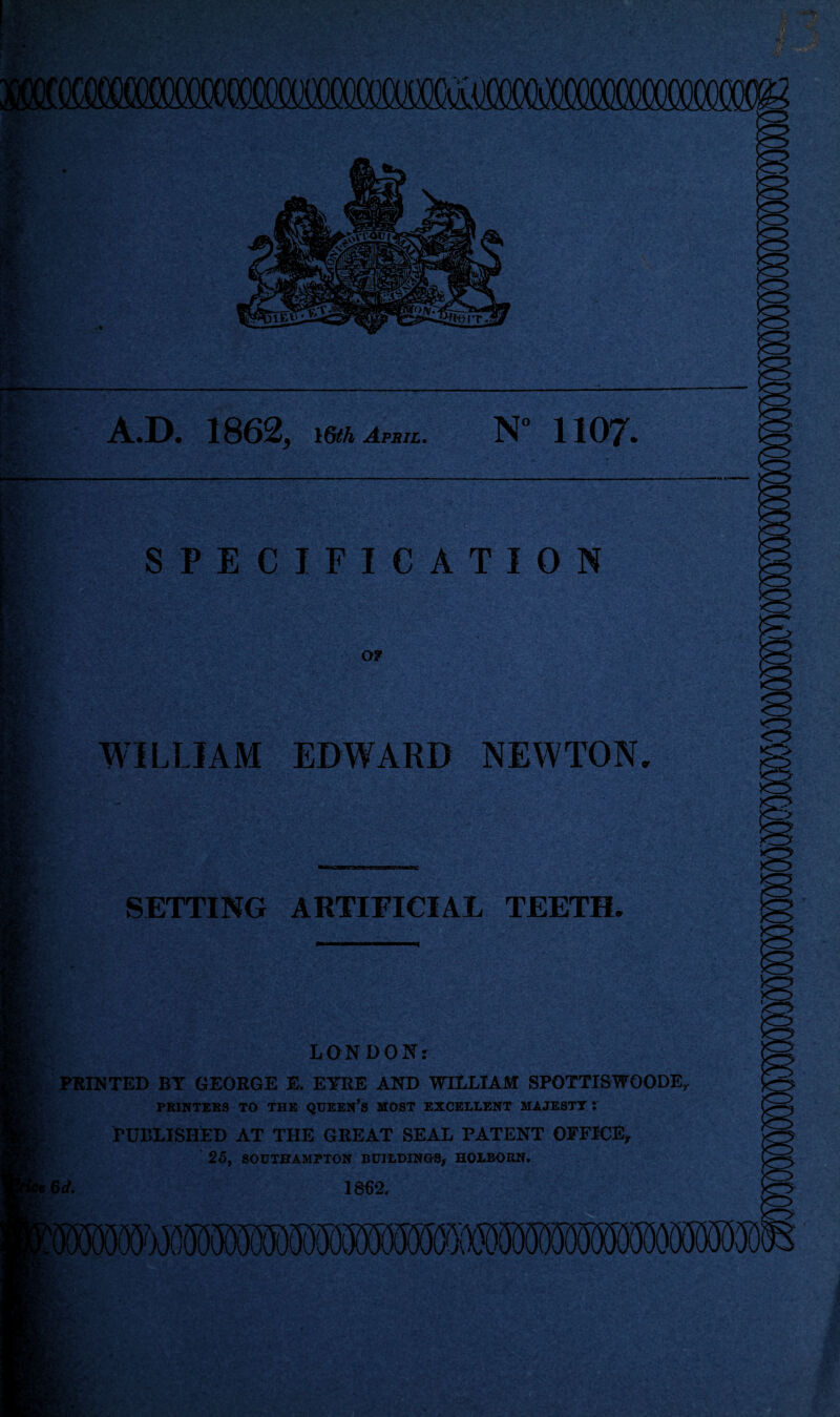 r-x A.D. 1862, 16th April. N° 1 107- X , [»'% m tv. ■sex y< SPECIFICATION OF WILLIAM EDWARD NEWTON ;u SETTING ARTIFICIAL TEETH, m % LONDON.' PRINTED BY GEORGE E. EYRE AND WILLIAM SPOTTISWOODE. PRINTERS TO THE QUEEN’S MOST EXCELLENT MAJESTT i PUBLISHED AT THE GREAT SEAL PATENT OFFICE, 25, SOUTHAMPTON BUILDINGS, HOXBORN. 6 d. 1862,