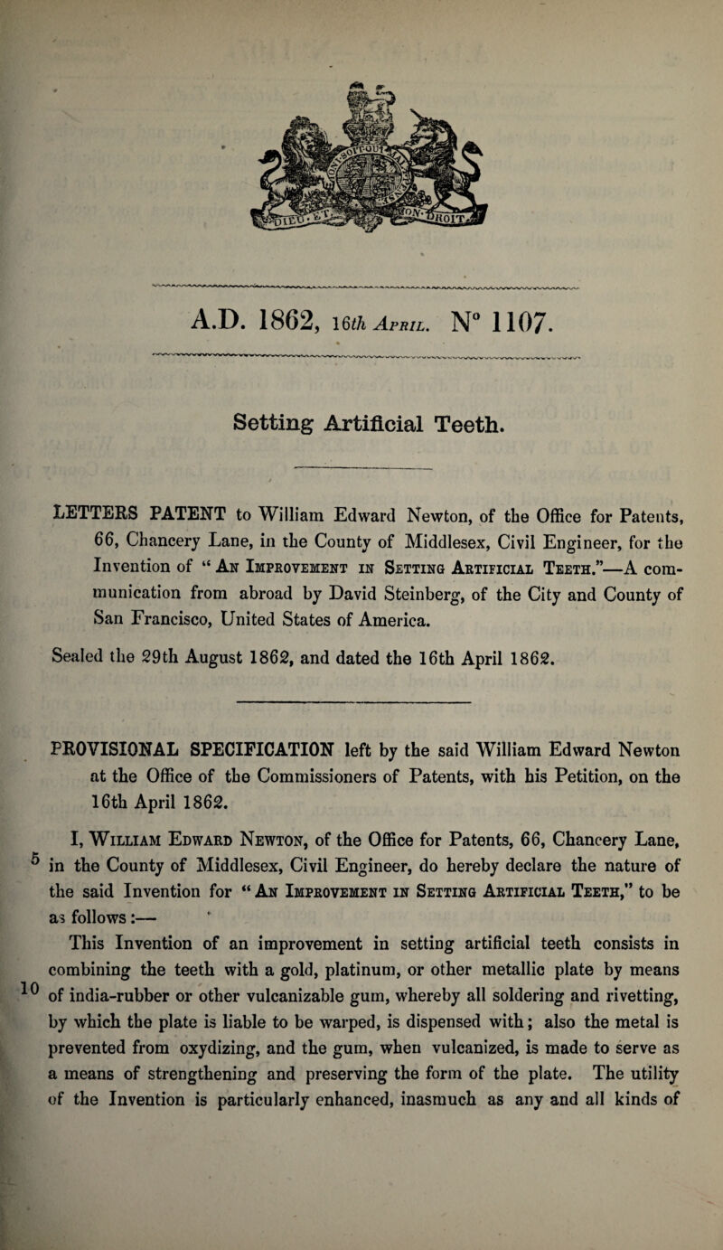 Setting Artificial Teeth. LETTERS PATENT to William Edward Newton, of the Office for Patents, 66, Chancery Lane, in the County of Middlesex, Civil Engineer, for the Invention of “ An Improvement in Setting Artificial Teeth.”—A com¬ munication from abroad by David Steinberg, of the City and County of San Francisco, United States of America. Sealed the 29th August 1862, and dated the 16th April 1862. PROVISIONAL SPECIFICATION left by the said William Edward Newton at the Office of the Commissioners of Patents, with his Petition, on the 16th April 1862. I, William Edward Newton, of the Office for Patents, 66, Chancery Lane, ^ in the County of Middlesex, Civil Engineer, do hereby declare the nature of the said Invention for “ An Improvement in Setting Artificial Teeth,” to be as follows:— This Invention of an improvement in setting artificial teeth consists in combining the teeth with a gold, platinum, or other metallic plate by means ^ of india-rubber or other vulcanizable gum, whereby all soldering and rivetting, by which the plate is liable to be warped, is dispensed with; also the metal is prevented from oxydizing, and the gum, when vulcanized, is made to serve as a means of strengthening and preserving the form of the plate. The utility of the Invention is particularly enhanced, inasmuch as any and all kinds of