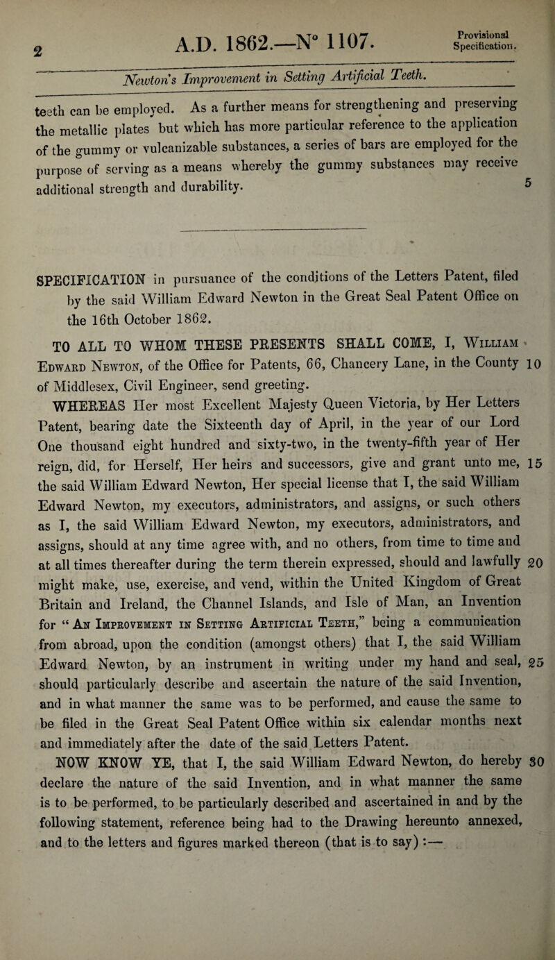Provisional Newton s Improvement in Setting Artificial Teeth, teeth can be employed. As a further means for strengthening and preserving the metallic plates but which has more particular reference to the application of the gummy or vulcanizable substances, a series of bars are employed for the purpose of serving as a means whereby the gummy substances may receive additional strength and durability. SPECIFICATION in pursuance of the conditions of the Letters Patent, filed by the said William Edward Newton in the Great Seal Patent Office on the 16 th October 1862. TO ALL TO WHOM THESE PRESENTS SHALL COME, I, William * Edward Newton, of the Office for Patents, 66, Chancery Lane, in the County 10 of Middlesex, Civil Engineer, send greeting. WHEREAS Her most Excellent Majesty Queen Victoria, by Her Letters Patent, bearing date the Sixteenth day of April, in the year of our Lord One thousand eight hundred and sixty-two, in the twenty-fifth year of Her reign, did, for Herself, Her heirs and successors, give and grant unto me, 15 the said William Edward Newton, Her special license that I, the said William Edward Newton, my executors, administrators, and assigns, or such others as I, the said William Edward Newton, my executors, administrators, and assigns, should at any time agree with, and no others, from time to time and at all times thereafter during the term therein expressed, should and lawfully 20 might make, use, exercise, and vend, within the United Kingdom of Great Britain and Ireland, the Channel Islands, and Isle of Man, an Invention for “ An Improvement in Setting Artificial Teeth,” being a communication from abroad, upon the condition (amongst others) that I, the said William Edward Newton, by an instrument in writing under my hand and seal, 25 should particularly describe and ascertain the nature of the said Invention, and in what manner the same was to be performed, and cause the same to be filed in the Great Seal Patent Office within six calendar months next and immediately after the date of the said Letters Patent. NOW KNOW YE, that I, the said William Edward Newton, do hereby SO declare the nature of the said Invention, and in what manner the same 4 is to be performed, to be particularly described and ascertained in and by the following statement, reference being had to the Drawing hereunto annexed, and to the letters and figures marked thereon (that is to say) :—
