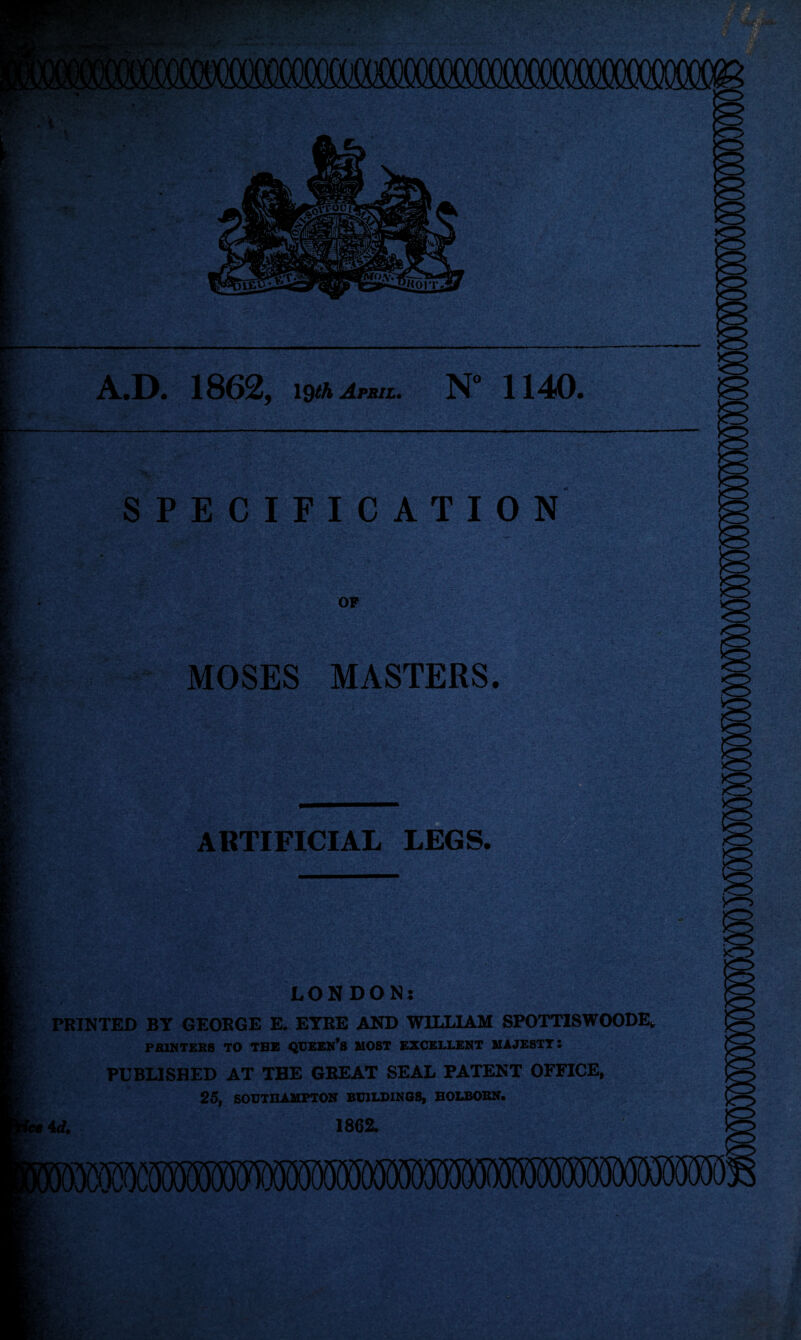 A.D. 1862^ l^Aratz, 1140* SPECIFICATION OF MOSES MASTERS. ARTIFICIAL LEGS. LONDON: PRINTED BY GEORGE E. EYRE AND WILLIAM SPOTTISWOODE* PfilMTEBS TO THE QXJEEK’S MOST EXCELLENT MAJESTY 1 PUBLISHED AT THE GREAT SEAL PATENT OFFICE, 25, SOUTHAMPTON BUILDINGS, BOLBOBN. f 4d. 1862. t • * • b# * •H