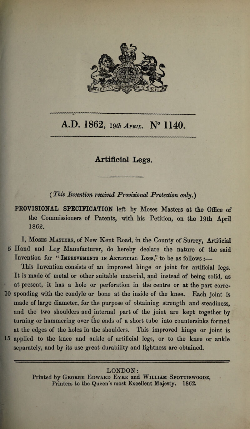 A.D. 1862, 19^^ April. N 1140. Artificial Legs. (^This Invention received Provisional Protection only.) PEOVISIONAL SPECIFICATION left by Moses Masters at the Office of the Commissioners of Patents, with his Petition, on the 19th April 1862. I, Moses Masters, of New Kent Road, in the County of Surrey, Artificial 5 Hand and Leg Manufacturer, do hereby declare the nature of the said w f Invention for “ Improvements in Artificial Legs,” to be as follows :— ^ This Invention consists of an improved binge or joint for artificial legs, r It is made of metal or other suitable material, and instead of beinsf solid, as ^ / O ^ i' at present, it has a hole or perforation in the centre or at the part corre- i 10 spending with the condyle or bone at the inside of the knee. Each joint is made of large diameter, for the purpose of obtaining strength and steadiness, and the two shoulders and internal part of the joint are kept together by t turning or hammering over the ends of a short tube into countersinks formed i at the edges of the holes in the shoulders. This improved hinge or joint is 115 applied to the knee and ankle of artificial legs, or to the knee or ankle I separately, and by its use great durability and lightness are obtained. LONDON: Printed by George Edward Eyre and William Spottiswoode, Printers to the Queen’s most Excellent Majesty. 1862.