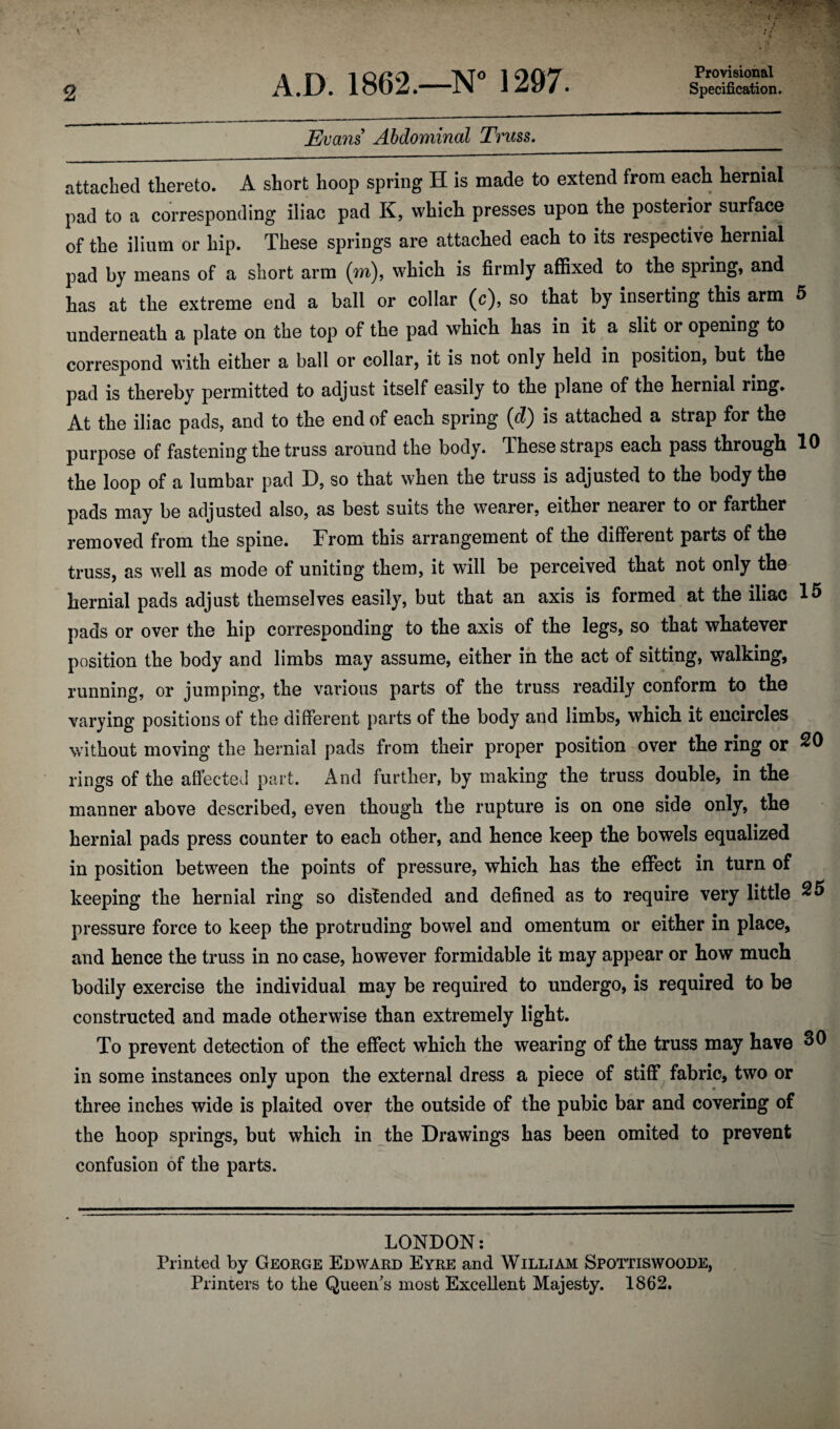 Provisional Evans Abdominal Truss, attached thereto. A short hoop spring H is made to extend from each hernial pad to a corresponding iliac pad K, which presses upon the posterior surface of the ilium or hip. These springs are attached each to its respective hernial pad by means of a short arm (m), which is firmly affixed to the spring, and has at the extreme end a ball or collar (c), so that by inserting this arm 5 underneath a plate on the top of the pad which has in it a slit or opening to correspond with either a ball or collar, it is not only held in position, but the pad is thereby permitted to adjust itself easily to the plane of the hernial ring. At the iliac pads, and to the end of each spring (d) is attached a strap for the purpose of fastening the truss around the body. These straps each pass through 10 the loop of a lumbar pad D, so that when the truss is adjusted to the body the pads may be adjusted also, as best suits the wearer, either nearer to or farther removed from the spine. From this arrangement of the different parts of the truss, as well as mode of uniting them, it will be perceived that not only the hernial pads adjust themselves easily, but that an axis is formed at the iliac 15 pads or over the hip corresponding to the axis of the legs, so that whatever position the body and limbs may assume, either in the act of sitting, walking, running, or jumping, the various parts of the truss readily conform to the varying positions of the different parts of the body and limbs, which it encircles without moving the hernial pads from their proper position over the ring or rings of the affected part. And further, by making the truss double, in the manner above described, even though the rupture is on one side only, the hernial pads press counter to each other, and hence keep the bowels equalized in position between the points of pressure, which has the effect in turn of keeping the hernial ring so distended and defined as to require very little ^5 pressure force to keep the protruding bowel and omentum or either in place, and hence the truss in no case, however formidable it may appear or how much bodily exercise the individual may be required to undergo, is required to be constructed and made otherwise than extremely light. To prevent detection of the effect which the wearing of the truss may have in some instances only upon the external dress a piece of stiff fabric, two or three inches wide is plaited over the outside of the pubic bar and covering of the hoop springs, but which in the Drawings has been omited to prevent confusion of the parts. LONDON: Printed by Geoege Edwakd Eyee and William Spottiswoode, Printers to the Queen's most Excellent Majesty. 1862.
