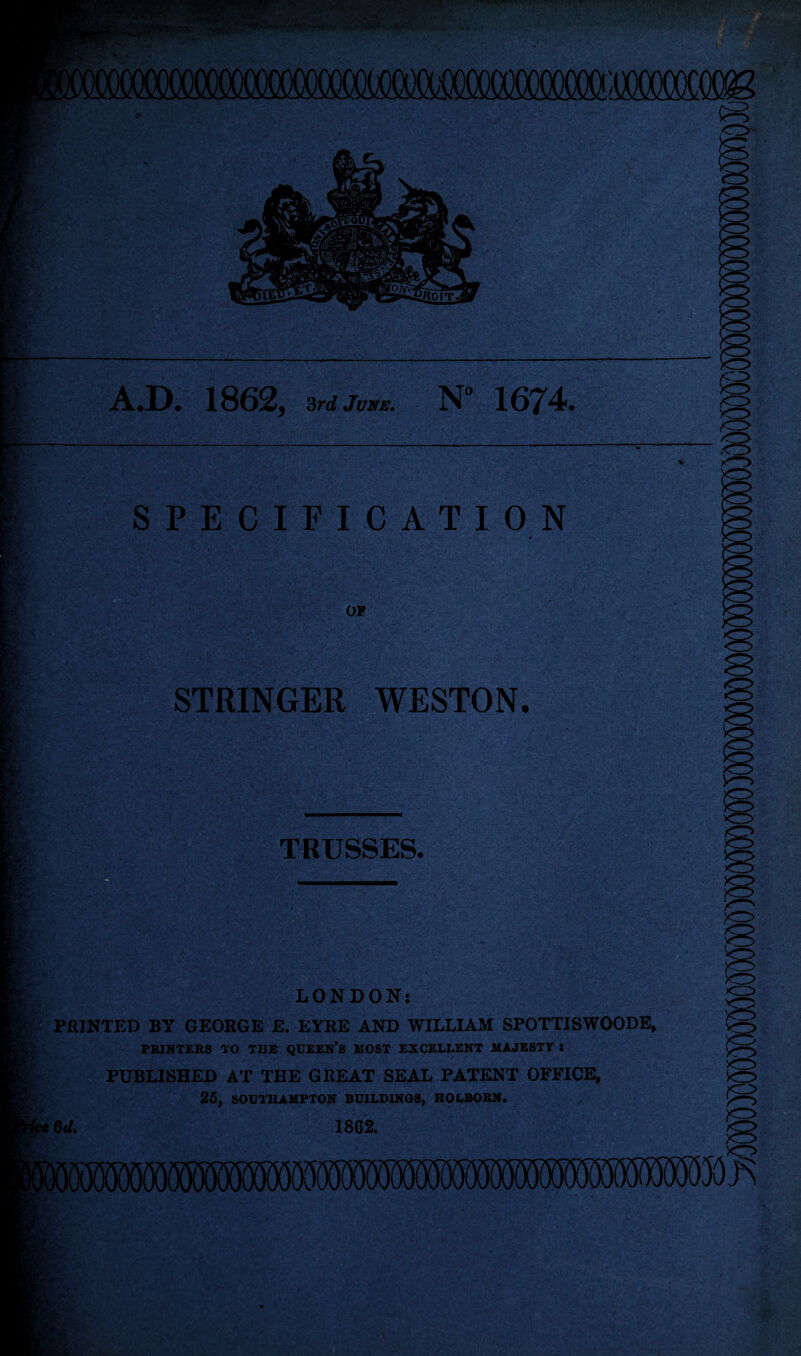 A#D, 1862, 3rd June. N° 1674. SPECIFICATION # OF STRINGER WESTON. TRUSSES. _ LONDON: PRINTED BY GEORGE E. EYRE AND WILLIAM SPOTTISWOODE, PRINTERS TO THE QUEEN’S MOST EXCELLENT MAJESTY X PUBLISHED AT THE GREAT SEAL PATENT OFFICE, 25, SOUTHAMPTON BUILDINGS, HQLBORN. , / ^ ' l. ; • ' ,*■ 'fcf (I; ■ 13 S-;' ■ » * r • V,' f' ' r .’»?■. V ?c 6*/. 1862.