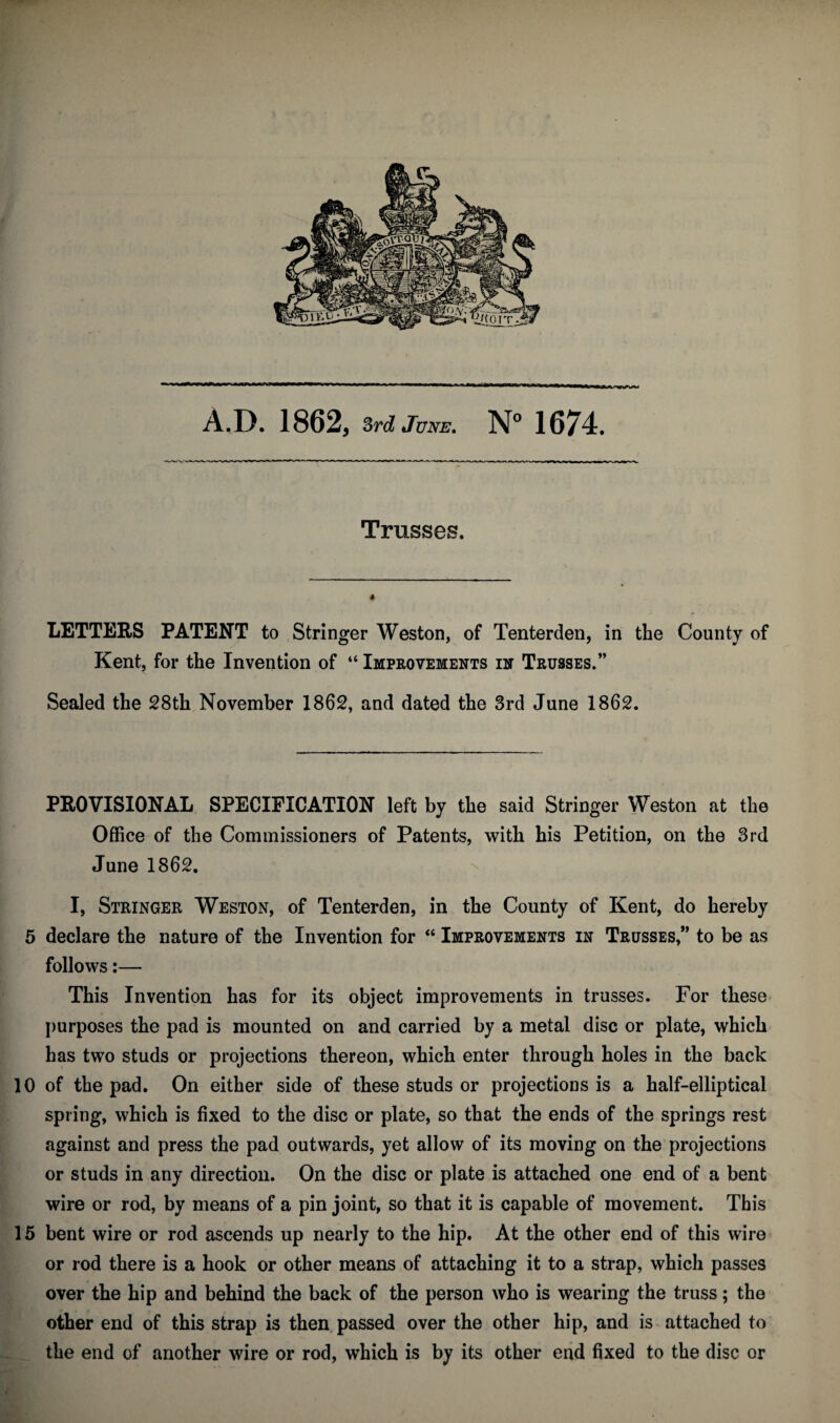 Trusses. LETTERS PATENT to Stringer Weston, of Tenterden, in the County of Kent, for the Invention of “ Improvements in Trusses.” Sealed the 28th November 1862, and dated the 3rd June 1862. PROVISIONAL SPECIFICATION left by the said Stringer Weston at the Office of the Commissioners of Patents, with his Petition, on the 3rd June 1862. I, Stringer Weston, of Tenterden, in the County of Kent, do hereby 5 declare the nature of the Invention for “ Improvements in Trusses,” to be as follows:— This Invention has for its object improvements in trusses. For these purposes the pad is mounted on and carried by a metal disc or plate, which has two studs or projections thereon, which enter through holes in the back 10 of the pad. On either side of these studs or projections is a half-elliptical spring, which is fixed to the disc or plate, so that the ends of the springs rest against and press the pad outwards, yet allow of its moving on the projections or studs in any direction. On the disc or plate is attached one end of a bent wire or rod, by means of a pin joint, so that it is capable of movement. This 15 bent wire or rod ascends up nearly to the hip. At the other end of this wire or rod there is a hook or other means of attaching it to a strap, which passes over the hip and behind the back of the person who is wearing the truss; the other end of this strap is then passed over the other hip, and is attached to the end of another wire or rod, which is by its other end fixed to the disc or