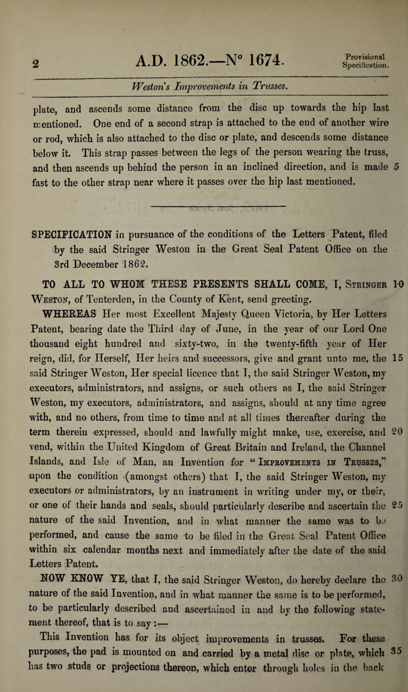 Provisional Westons Improvements in Trusses. plate, and ascends some distance from the disc up towards the hip last mentioned. One end of a second strap is attached to the end of another wire or rod, which is also attached to the disc or plate, and descends some distance below it. This strap passes between the legs of the person wearing the truss, and then ascends up behind the person in an inclined direction, and is made 5 fast to the other strap near where it passes over the hip last mentioned. SPECIFICATION in pursuance of the conditions of the Letters Patent, filed by the said Stringer Weston in the Great Seal Patent Office on the • 3rd December 1862. TO ALL TO WHOM THESE PRESENTS SHALL COME, I, Stringer 10 Weston, of Tenterden, in the County of Kent, send greeting. WHEREAS Her most Excellent Majesty Queen Victoria, by Her Letters Patent, bearing date the Third day of June, in the year of our Lord One thousand eight hundred and sixty-two, in the twenty-fifth year of Her reign, did, for Herself, Her heirs and successors, give and grant unto me, the 15 said Stringer Weston, Her special licence that I, the said Stringer Weston, my executors, administrators, and assigns, or such others as I, the said Stringer Weston, my executors, administrators, and assigns, should at any time agree with, and no others, from time to time and at all times thereafter during the term therein expressed, should and lawfully might make, use, exercise, and 20 vend, within the United Kingdom of Great Britain and Ireland, the Channel Islands, and Isle of Man, an Invention for “ Improvements in Trusses/’ upon the condition -(amongst others) that I, the said Stringer Weston, my executors or administrators, by an instrument in writing under my, or their, or one of their hands and seals, should particularly describe and ascertain the 25 nature of the said Invention, and in what manner the same was to be performed, and cause the same to be filed in the Great Seal Patent Office within six calendar months next and immediately after the date of the said Letters Patent. NOW KNOW YE, that I, the said Stringer Weston, do hereby declare the 30 nature of the said Invention, and in what manner the same is to be performed, to be particularly described and ascertained in and by the following state¬ ment thereof, that is to say :— This Invention has for its object improvements in trusses. For these purposes, the pad is mounted on and carried by a metal disc or plate, which 35 has two studs or projections thereon, which enter through holes in the back