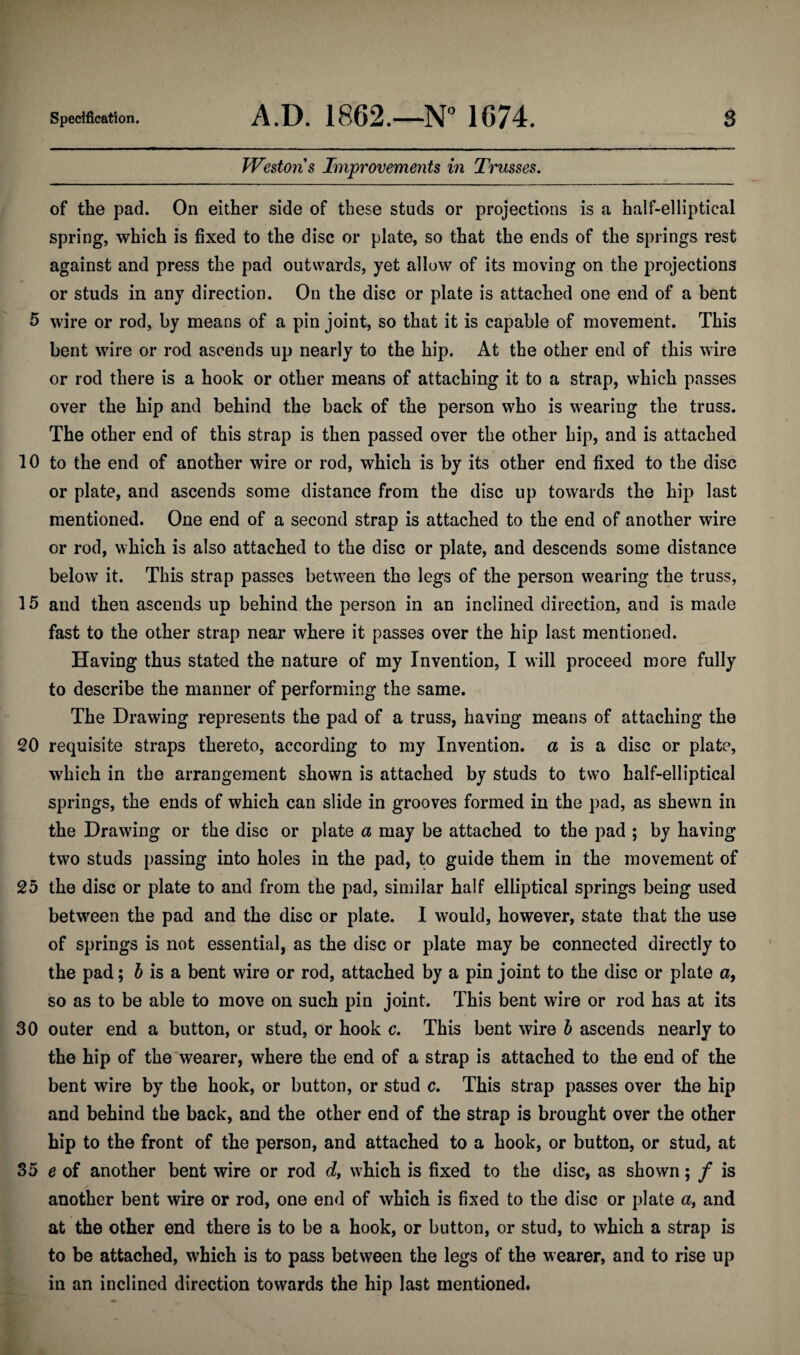 Westons Improvements in Trusses. of the pad. On either side of these studs or projections is a half-elliptical spring, which is fixed to the disc or plate, so that the ends of the springs rest against and press the pad outwards, yet allow of its moving on the projections or studs in any direction. On the disc or plate is attached one end of a bent 5 wire or rod, by means of a pin joint, so that it is capable of movement. This bent wire or rod ascends up nearly to the hip. At the other end of this wire or rod there is a hook or other means of attaching it to a strap, which passes over the hip and behind the back of the person who is wearing the truss. The other end of this strap is then passed over the other hip, and is attached 10 to the end of another wire or rod, which is by its other end fixed to the disc or plate, and ascends some distance from the disc up towards the hip last mentioned. One end of a second strap is attached to the end of another wire or rod, which is also attached to the disc or plate, and descends some distance below it. This strap passes between the legs of the person wearing the truss, 15 and then ascends up behind the person in an inclined direction, and is made fast to the other strap near where it passes over the hip last mentioned. Having thus stated the nature of my Invention, I will proceed more fully to describe the manner of performing the same. The Drawing represents the pad of a truss, having means of attaching the 20 requisite straps thereto, according to my Invention, a is a disc or plate, which in the arrangement shown is attached by studs to two half-elliptical springs, the ends of which can slide in grooves formed in the pad, as shewn in the Drawing or the disc or plate a may be attached to the pad ; by having two studs passing into holes in the pad, to guide them in the movement of 25 the disc or plate to and from the pad, similar half elliptical springs being used between the pad and the disc or plate. I would, however, state that the use of springs is not essential, as the disc or plate may be connected directly to the pad; b is a bent wire or rod, attached by a pin joint to the disc or plate a, so as to be able to move on such pin joint. This bent wire or rod has at its 30 outer end a button, or stud, or hook c. This bent wire b ascends nearly to the hip of the wearer, where the end of a strap is attached to the end of the bent wire by the hook, or button, or stud c. This strap passes over the hip and behind the back, and the other end of the strap is brought over the other hip to the front of the person, and attached to a hook, or button, or stud, at 35 e of another bent wire or rod d, which is fixed to the disc, as shown; / is another bent wire or rod, one end of which is fixed to the disc or plate a, and at the other end there is to be a hook, or button, or stud, to which a strap is to be attached, which is to pass between the legs of the wearer, and to rise up in an inclined direction towards the hip last mentioned.