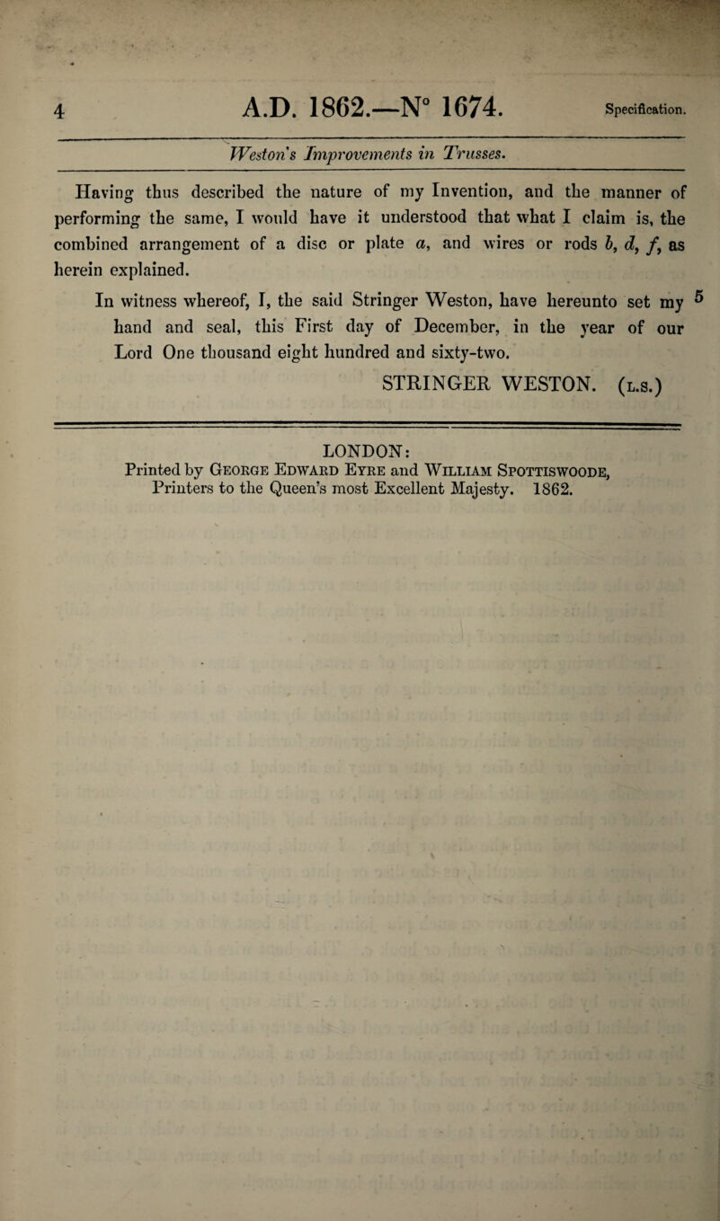 Westons Improvements in Trusses. Having thus described the nature of my Invention, and the manner of performing the same, I would have it understood that what I claim is, the combined arrangement of a disc or plate a, and wires or rods b, d9 fy as herein explained. In witness whereof, I, the said Stringer Weston, have hereunto set my ^ hand and seal, this First day of December, in the year of our Lord One thousand eight hundred and sixty-two. STRINGER WESTON, (l.s.) LONDON: Printed by George Edward Eyre and William Spottiswoode, Printers to the Queen’s most Excellent Majesty. 1862.