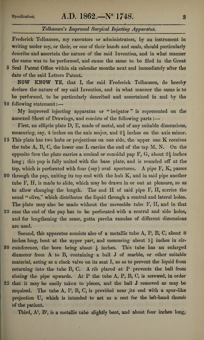 Tolhansen’s Improved Surgical Injecting Apparatus. Frederick Tolhausen, my executors or administrators, by an instrument in writing under my, or their, or one of their hands and seals* should particularly describe and ascertain the nature of the said Invention, and in what manner the same was to be performed, and cause the same to be filed in the Great 5 Seal Patent Office within six calendar months next and immediately after the date of the said Letters Patent. NOW KNOW YE, that I, the said Frederick Tolhausen, do hereby declare the nature of my said Invention, and in what manner the same is to be performed, to be particularly described and ascertained in and by the 10 following statement:— My improved injecting apparatus or “ irrigator” is represented on the annexed Sheet of Drawings, and consists of the following parts :— First, an elliptic plate D, E, made of metal, and of any suitable dimensions-, measuring, say, 4 inches on the axis major, and 2^ inches on the axis- minor. 15 This plate has two hubs or projections on one side, the upper one K receives the tube A, B, C, the lower one L carries the end of the tap M, N. On the opposite face the plate carries a conical or conoidal pap F, G, about 2^ inches long; this pap is fully united with the base plate, and is rounded off at the top, which is perforated with four (say) oval apertures. A pipe F, K, passes 20 through the pap, uniting its top end with the hub K, and in said pipe another tube F, H, is made to slide, which may be drawn in or out at pleasure, so as to allow changing the length. The end H of said pipe F, H, carries the usual “ olive,” which distributes the liquid through a central and lateral holes* The plate may also be made without the moveable tube F, H, and in that 25 case the end of the pap has to be perforated with a central and side holes, and for lengthening the same, gutta percha canulas of different dimensions are used. Second, this apparatus consists also of a metallic tube A, P, B, C, about 8' inches long, bent at the upper part, and measuring about If inches in cir- 30 cumference, the bore being about f inches. This tube has an enlarged diameter from A to B, containing a ball J of marble, or other suitable material, acting as a clack valve on its seat I, so as to prevent the liquid from returning into the tube B, C. A rib placed at I1 prevents the ball from closing the pipe upwards. At P the tube A, P, B, C, is screwed, in order 35 that it may be easily taken to pieces, and the ball J removed as may be required. The tube A, P, B, C, is provided near its end with a spur-like projection U, which is intended to act as a rest for the left-hand thumb of the patient. Third, A1, B1, is a metallic tube slightly bent, and about four inches long,