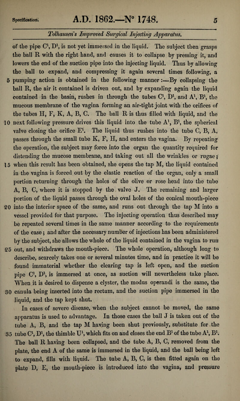 Tolhausens Improved Surgical Injecting Apparatus. of the pipe C1, D1, is not yet immersed in the liquid. The subject then grasps the ball R with the right hand, and causes it to collapse by pressing it, and lowers the end of the suction pipe into the injecting liquid. Thus by allowing the ball to expand, and compressing it again several times following, a 5 pumping action is obtained in the following manner:—By collapsing the ball R, the air it contained is driven out, and by expanding again the liquid contained in the basin, rushes in through the tubes C1, D1, and A1, B1, the mucous membrane of the vagina forming an air-tight joint with the orifices of the tubes H, F, K, A, B, C. The ball R is thus filled with liquid, and the 10 next following pressure drives this liquid into the tube A1, B1, the spherical valve closing the orifice E1. The liquid thus rushes into the tube C, B, A, passes through the small tube K, F, H, and enters the vagina. By repeating the operation, the subject may force into the organ the quantity required for distending the mucose membrane, and taking out all the wrinkles or rugae; 15 when this result has been obtained, she opens the tap M, the liquid contained in the vagina is forced out by the elastic reaction of the organ, only a small portion returning through the holes of the olive or rose head into the tube A, B, C, where it is stopped by the valve J. The remaining and larger portion of the liquid passes through the oval holes of the conical mouth-piece 20 into the interior space of the same, and runs out through the tap M into a vessel provided for that purpose. The injecting operation thus described may be repeated several times in the same manner according to the requirements of the case; and after the necessary number of injections has been administered by the subject, she allows the whole of the liquid contained in the vagina to run 25 out, and withdraws the mouth-piece. The whole operation, although long to describe, scarcely takes one or several minutes time, and in practice it will be found immaterial whether the clearing tap is left open, and the suction pipe C\ D1, is immersed at once, as suction will nevertheless take place. When it is desired to dispense a clyster, the modus operandi is the same, the 30 canula being inserted into the rectum, and the suction pipe immersed in the liquid, and the tap kept shut. In cases of severe disease, when the subject cannot be moved, the same apparatus is used to advantage. In those cases the ball J is taken out of the tube A, B, and the tap M having been shut previously, substitute for the 35 tube C1, D1, the thimble U1, which fits on and closes the end B1 of the tube A1, B1. The ball R having been collapsed, and the tube A, B, C, removed from the plate, the end A of the same is immersed in the liquid, and the ball being left to expand, fills with liquid. The tube A, B, C, is then fitted again on the plate D, E, the mouth-piece is introduced into the vagina, and pressure