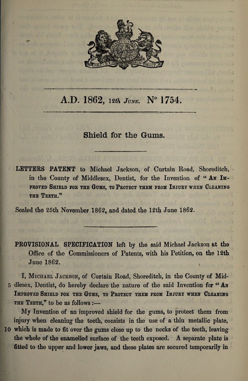 Shield for the Gums. i LETTERS PATENT to Michael Jackson, of Curtain Road, Shoreditch, * in the County of Middlesex, Dentist, for the Invention of “ An Im¬ proved Shield for the Gums, to Protect them prom Injury when Cleaning THE Teeth.*’ Sealed the 25th November 1862, and dated the 12th June 1862. PROVISIONAL SPECIFICATION left by the said Michael Jackson at the Office of the Commissioners of Patents, with his Petition, on the 12th June 1862. , I, Michael Jackson, of Curtain Road, Shoreditch, in the County of Mid- ' 5 dlesex, Dentist, do hereby declare the nature of the said Invention for “ An Improved Shield for the Gums, to Protect them from Injury when Cleaning i THE Teeth,*’ to be as follows:— My Invention of an improved shield for the gums, to protect them from injury when cleaning the teeth, consists in the use of a thin metallic plate, 10 which is made to fit over the gums close up to the necks of the teeth, leaving : the whole of the enamelled surface of the teeth exposed. A separate plate is m fitted to the upper and lower jaws, and these plates are secured temporarily in