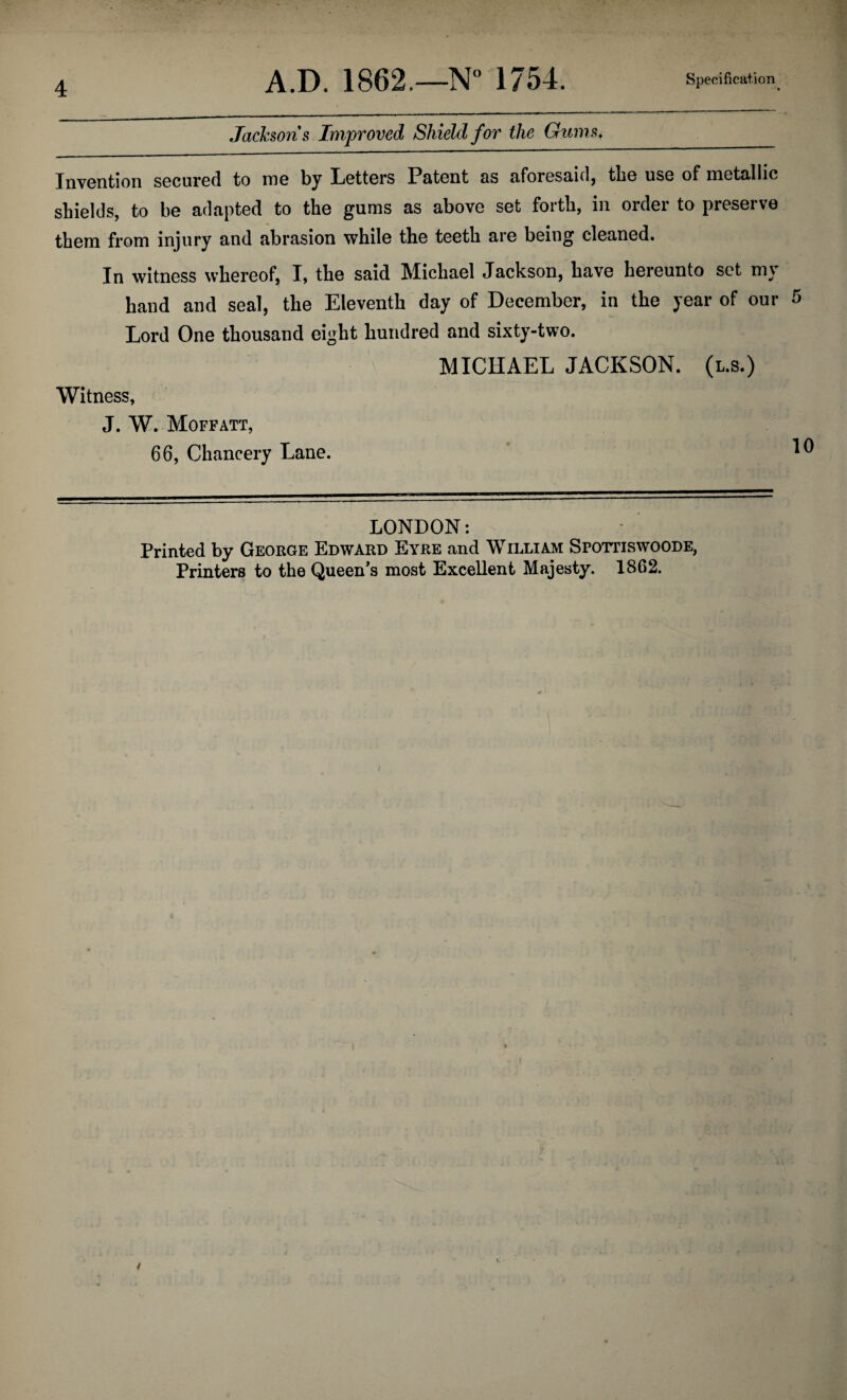Jacksons Improved Shield for the Gums,_ Invention secured to me by Letters Patent as aforesaid, the use of metallic shields, to be adapted to the gums as above set forth, in order to preserve them from injury and abrasion while the teeth are being cleaned. In witness whereof, I, the said Michael Jackson, have hereunto set m\ hand and seal, the Eleventh day of December, in the year of our 5 Lord One thousand eight hundred and sixty-two. MICHAEL JACKSON, (l.s.) Witness, J. W. Moffatt, 66, Chancery Lane. ^ LONDON: Printed by George Edward Eyre and William Spottiswoode, Printers to the Queen's most Excellent Majesty. 1862. i