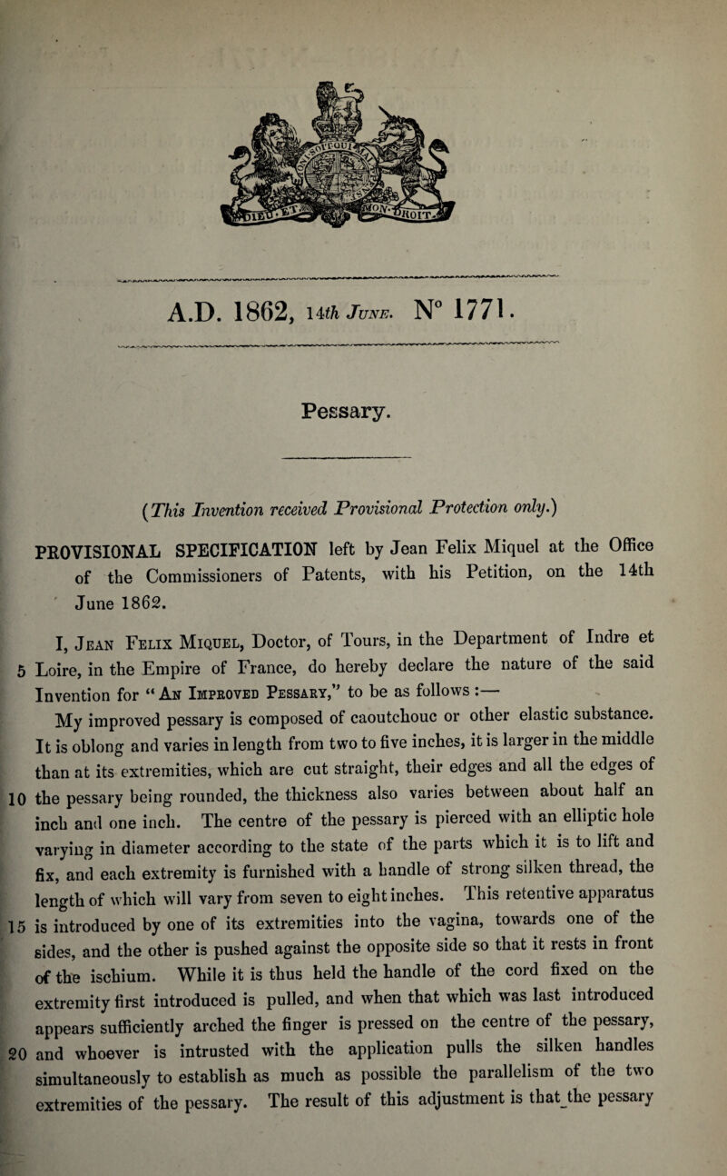 A.D. 1862, \Uh June. N” 1771. Pessary. (This Invention received Provisional Protection only.) PEOVISIONAL SPECIFICATION left by Jean Felix Miquel at the Office of the Commissioners of Patents, with his Petition, on the 14th June 1862, I, Jean Felix Miquel, Doctor, of Tours, in the Department of Inclre et 5 Loire, in the Empire of France, do hereby declare the nature of the said Invention for “ An Improved Pessary,’ to be as follows :— My improved pessary is composed of caoutchouc or other elastic substance. It is oblong and varies in length from two to five inches, it is larger in the middle than at its extremities, which are cut straight, their edges and all the edges of 10 the pessary being rounded, the thickness also varies between about half an inch and one inch. The centre of the pessary is pierced with an elliptic hole varying in diameter according to the state of the parts which it is to lift and fix, and each extremity is furnished with a handle of strong silken thread, the length of which will vary from seven to eight inches. This retentive apparatus 15 is introduced by one of its extremities into the vagina, towards one of the sides, and the other is pushed against the opposite side so that it rests in front of the ischium. While it is thus held the handle of the cord fixed on the extremity first introduced is pulled, and when that which was last introduced appears sufficiently arched the finger is pressed on the centre of the pessary, 20 and whoever is intrusted with the application pulls the silken handles simultaneously to establish as much as possible the parallelism of the two extremities of the pessary. The result of this adjustment is that the pessary