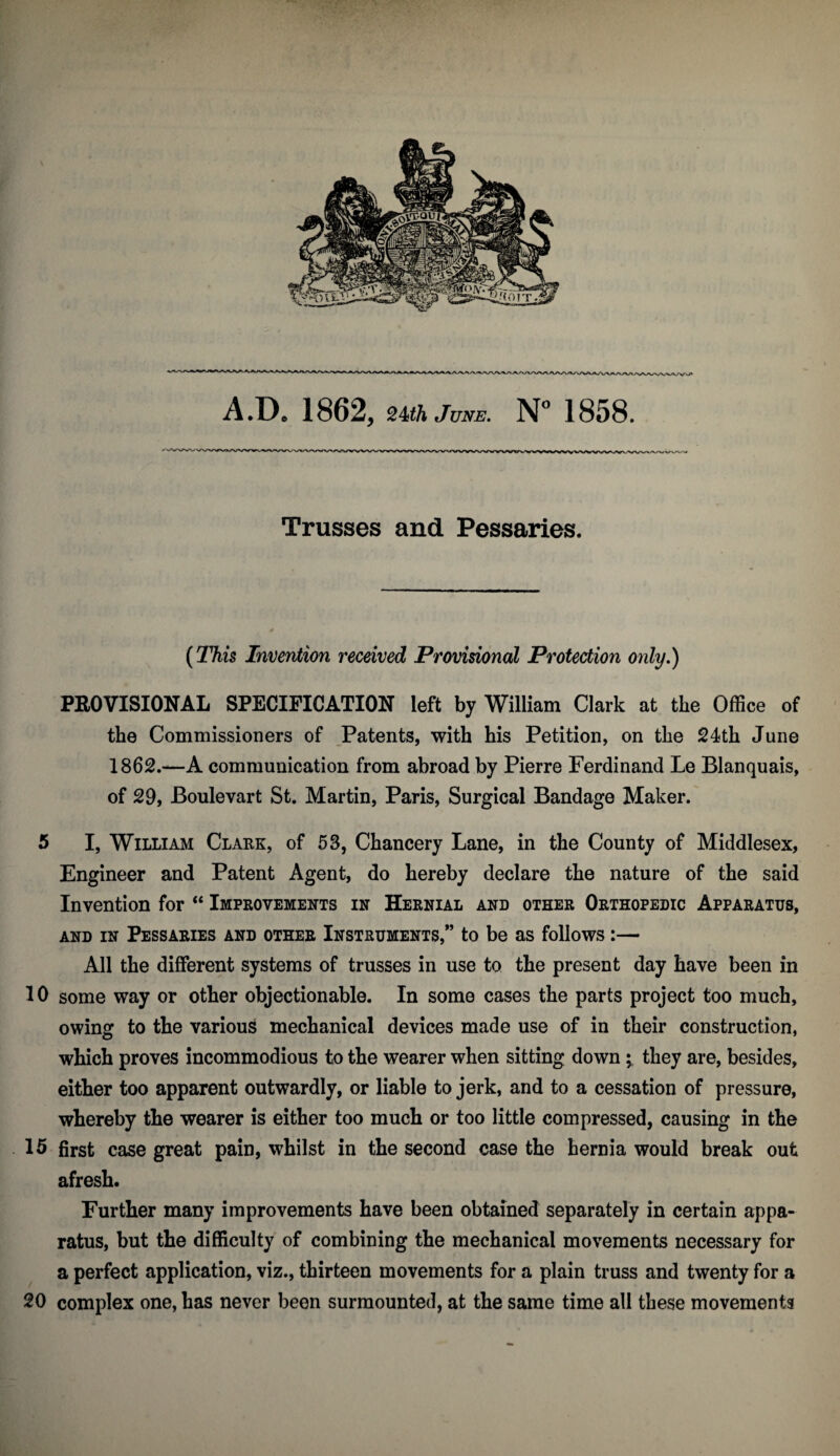 Trusses and Pessaries. {This Invention received Provisional Protection only.) PEOVISIONAL SPECIFICATION left by William Clark at the Office of the Commissioners of Patents, with his Petition, on the 24th June 1862.—A communication from abroad by Pierre Ferdinand Le Blanquais, of 29, Boulevart St. Martin, Paris, Surgical Bandage Maker. 5 I, William Clakk, of 53, Chancery Lane, in the County of Middlesex, Engineer and Patent Agent, do hereby declare the nature of the said Invention for “ Improvements in Hernial and other Orthopedic Apparatus, AND in Pessaries and other Instruments,” to be as follows:— All the different systems of trusses in use to the present day have been in 10 some way or other objectionable. In some cases the parts project too much, owing to the various mechanical devices made use of in their construction, which proves incommodious to the wearer when sitting downthey are, besides, either too apparent outwardly, or liable to jerk, and to a cessation of pressure, whereby the wearer is either too much or too little compressed, causing in the 15 first case great pain, whilst in the second case the hernia would break out afresh. Further many improvements have been obtained separately in certain appa¬ ratus, but the difficulty of combining the mechanical movements necessary for a perfect application, viz., thirteen movements for a plain truss and twenty for a 20 complex one, has never been surmounted, at the same time all these movements