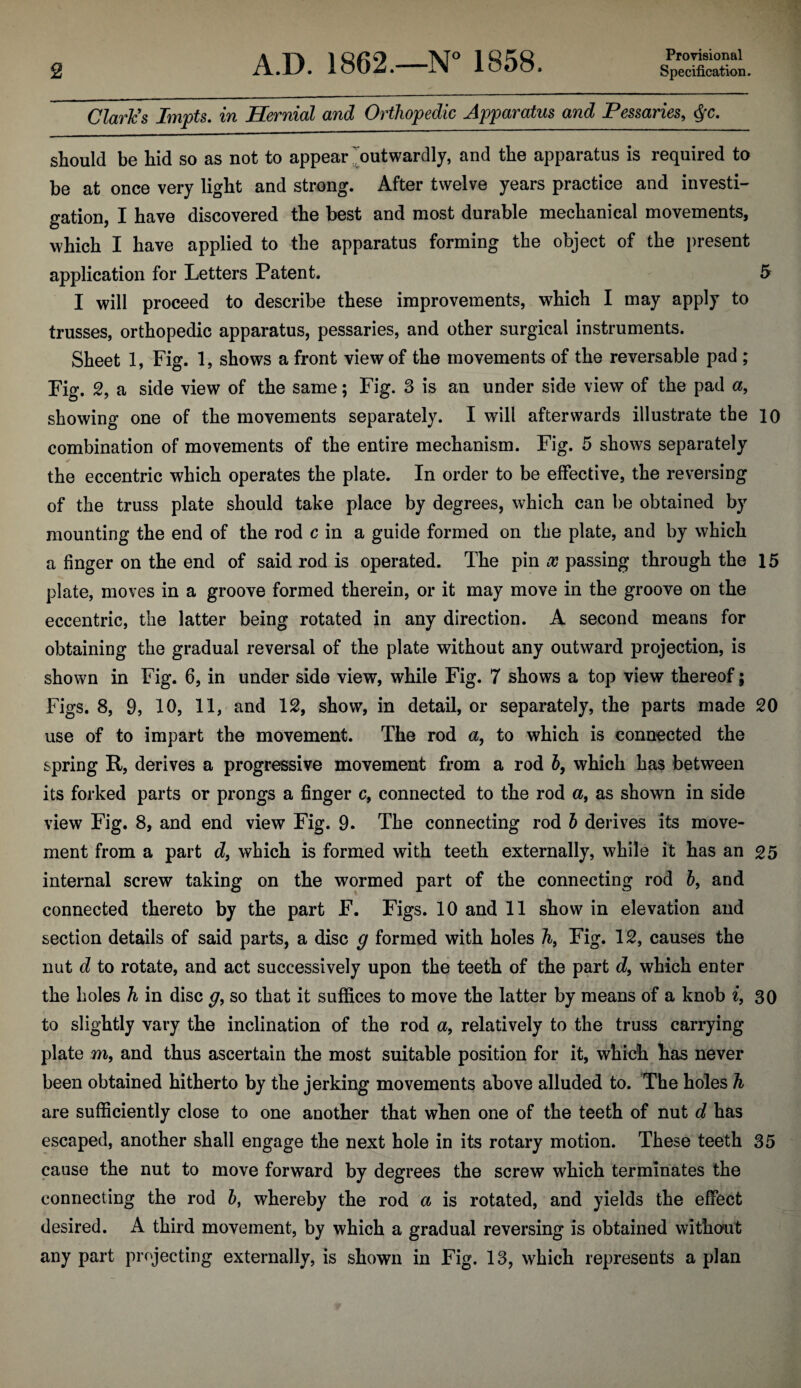 Claries Impts. in Hernial and Orthopedic Apparatus and Pessaries, should be hid so as not to appear ^outwardly, and the apparatus is required to be at once very light and strong. After twelve years practice and investi¬ gation, I have discovered the best and most durable mechanical movements, which I have applied to the apparatus forming the object of the present application for Letters Patent. 5 I will proceed to describe these improvements, which I may apply to trusses, orthopedic apparatus, pessaries, and other surgical instruments. Sheet 1, Fig. 1, shows a front view of the movements of the reversable pad ; Fig. 2, a side view of the same; Fig. 3 is an under side view of the pad a, showing one of the movements separately. I will afterwards illustrate the 10 combination of movements of the entire mechanism. Fig. 5 shows separately the eccentric which operates the plate. In order to be effective, the reversing of the truss plate should take place by degrees, which can be obtained by mounting the end of the rod c in a guide formed on the plate, and by which a finger on the end of said rod is operated. The pin x passing through the 15 plate, moves in a groove formed therein, or it may move in the groove on the eccentric, the latter being rotated in any direction. A second means for obtaining the gradual reversal of the plate without any outward projection, is shown in Fig. 6, in under side view, while Fig. 7 shows a top view thereof; Figs. 8, 9, 10, 11, and 12, show, in detail, or separately, the parts made 20 use of to impart the movement. The rod a, to which is connected the spring R, derives a progressive movement from a rod 6, which has between its forked parts or prongs a finger c, connected to the rod a, as shown in side view Fig. 8, and end view Fig. 9. The connecting rod h derives its move¬ ment from a part d, which is formed with teeth externally, while it has an 25 internal screw taking on the wormed part of the connecting rod h, and connected thereto by the part F. Figs. 10 and 11 show in elevation and section details of said parts, a disc g formed with holes h, Fig. 12, causes the nut cZ to rotate, and act successively upon the teeth of the part d, which enter the holes h in disc g, so that it suffices to move the latter by means of a knob ^, 30 to slightly vary the inclination of the rod a, relatively to the truss carrying plate m, and thus ascertain the most suitable position for it, which has never been obtained hitherto by the jerking movements above alluded to. The holes h are sufficiently close to one another that when one of the teeth of nut d has escaped, another shall engage the next hole in its rotary motion. These teeth 35 cause the nut to move forward by degrees the screw which terminates the connecting the rod 5, whereby the rod a is rotated, and yields the effect desired. A third movement, by which a gradual reversing is obtained without any part projecting externally, is shown in Fig. 13, which represents a plan