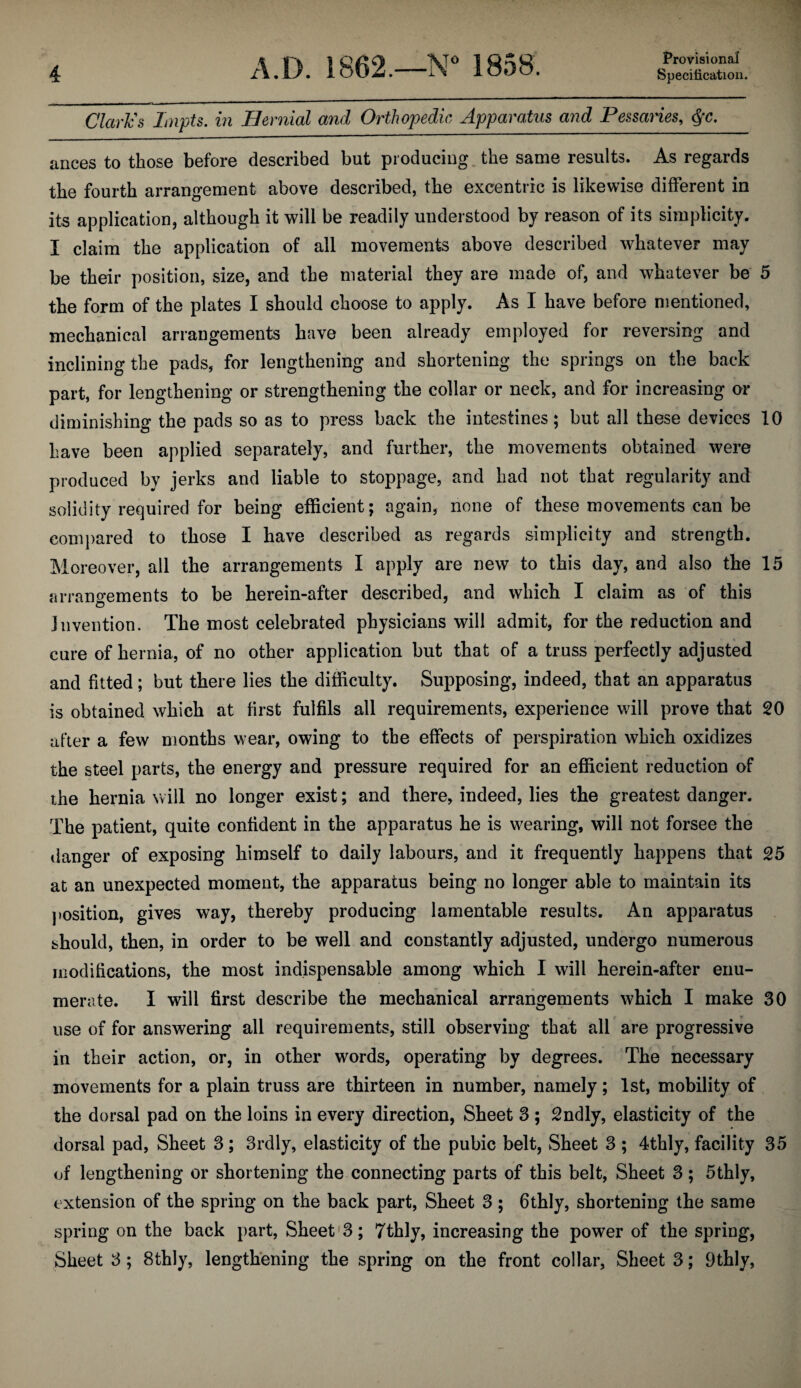 Claries Lnpts. in Bernial and Orthopedic Apparatus and Pessaries, ances to those before described but producing, the same results. As regards the fourth arrangement above described, the excentric is likewise different in its application, although it will be readily understood by reason of its simplicity. I claim the application of all movements above described whatever may be their position, size, and the material they are made of, and whatever be 5 the form of the plates I should choose to apply. As I have before mentioned, mechanical arrangements have been already employed for reversing and inclining the pads, for lengthening and shortening the springs on the back part, for lengthening or strengthening the collar or neck, and for increasing or diminishing the pads so as to press back the intestines; but all these devices 10 have been applied separately, and further, the movements obtained were produced by jerks and liable to stoppage, and had not that regularity and solidity required for being efficient; again, none of these movements can be compared to those I have described as regards simplicity and strength. Moreover, all the arrangements I apply are new to this day, and also the 15 arrano-ements to be herein-after described, and which I claim as of this Invention. The most celebrated physicians will admit, for the reduction and cure of hernia, of no other application but that of a truss perfectly adjusted and fitted; but there lies the difficulty. Supposing, indeed, that an apparatus is obtained which at first fulfils all requirements, experience will prove that 20 after a few months wear, owing to the effects of perspiration which oxidizes the steel parts, the energy and pressure required for an efficient reduction of the hernia will no longer exist; and there, indeed, lies the greatest danger. The patient, quite confident in the apparatus he is w^earing, will not forsee the danger of exposing himself to daily labours, and it frequently happens that 25 at an unexpected moment, the apparatus being no longer able to maintain its position, gives way, thereby producing lamentable results. An apparatus should, then, in order to be well and constantly adjusted, undergo numerous modifications, the most indispensable among which I will herein-after enu¬ merate. I will first describe the mechanical arrangements which I make 30 use of for answering all requirements, still observing that all are progressive in their action, or, in other words, operating by degrees. The necessary movements for a plain truss are thirteen in number, namely; 1st, mobility of the dorsal pad on the loins in every direction, Sheet 3 ; 2ndly, elasticity of the dorsal pad, Sheet 3; 3rdly, elasticity of the pubic belt. Sheet 3 ; 4thly, facility 35 of lengthening or shortening the connecting parts of this belt, Sheet 3; 5thly, extension of the spring on the back part. Sheet 3 ; 6thly, shortening the same spring on the back part. Sheet'3; Tthly, increasing the power of the spring, Sheet 3; 8thly, lengthening the spring on the front collar, Sheet 3; 9thly,