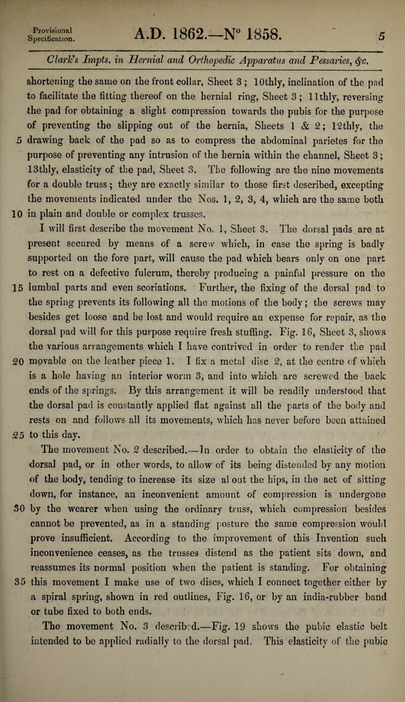 Specification. A.D. 1862.—N“ 1858. 5 Claries Impts. in Hernial and Orthopedic Apparatus and Pessaries^ shortening the same on the front collar, Sheet 3 ; lOthly, inclination of the pad to facilitate the fitting thereof on the hernial ring, Sheet 3 ; llthlj, reversing the pad for obtaining a slight compression towards the pubis for the purpose of preventing the slipping out of the hernia, Sheets 1 & 2; ISthlj, the 5 drawing back of the pad so as to compress the abdominal parietes for the purpose of preventing any intrusion of the hernia within the channel. Sheet 3; 13thly, elasticity of the pad, Sheet 3. The following are the nine movements for a double truss; they are exactly similar to those first described, excepting the movements indicated under the Nos. 1, 3, 4, which are the same both 10 in plain and double or complex trusses. I will first describe the movement No. 1, Sheet 3. The dorsal pads are at present secured by means of a screw which, in case the spring is badly supix)rted on the fore part, will cause the pad which bears only on one part to rest on a defective fulcrum, thereby producing a painful pressure on the 15 lumbal parts and even scoriations.  Further, the fixing of the dorsal pad to the spring prevents its following all the motions of the body; the screws may besides get loose and be lost and would require an expense for repair, as the dorsal pad will for this purpose require fresh stuffing. Fig. 16, Sheet 3, shows the various arrangements which I have contrived in order to render the pad 20 movable on the leather piece 1. I fix a metal disc 2, at the centre of which is a hole havin<j an interior wmrm 3, and into which are screwed the back ends of the springs. By this arrangement it will be readily understood that the dorsal pad is constantly applied flat against all the parts of the body and rests on and follows all its movements, wFich has never before been attained 25 to this day. The movement No. 2 described.^—In order to obtain the elasticity of the dorsal pad, or in other words, to allow of its being distended by any m.otion of the body, tendin'g to increase its size al out the hips, in the act of sitting down, for instance, an inconvenient amount of compression is undergone 30 by the wearer wFen using the ordinary truss, which compression besides cannot be prevented, as in a standing posture the same compression would prove insufficient. According to the improvement of this Invention such inconvenience ceases, as the trusses distend as the patient sits down, and reassumes its normal position when the patient is standing. For obtaining 35 this movement I make use of two discs, which I connect together either by a spiral spring, shown in red outlines. Fig. 16, or by an india-rubber band or tube fixed to both ends. The movement No. 3 described.—Fig. 19 shows the pubic elastic belt intended to be applied radially to the dorsal pad. This elasticity of the pubio