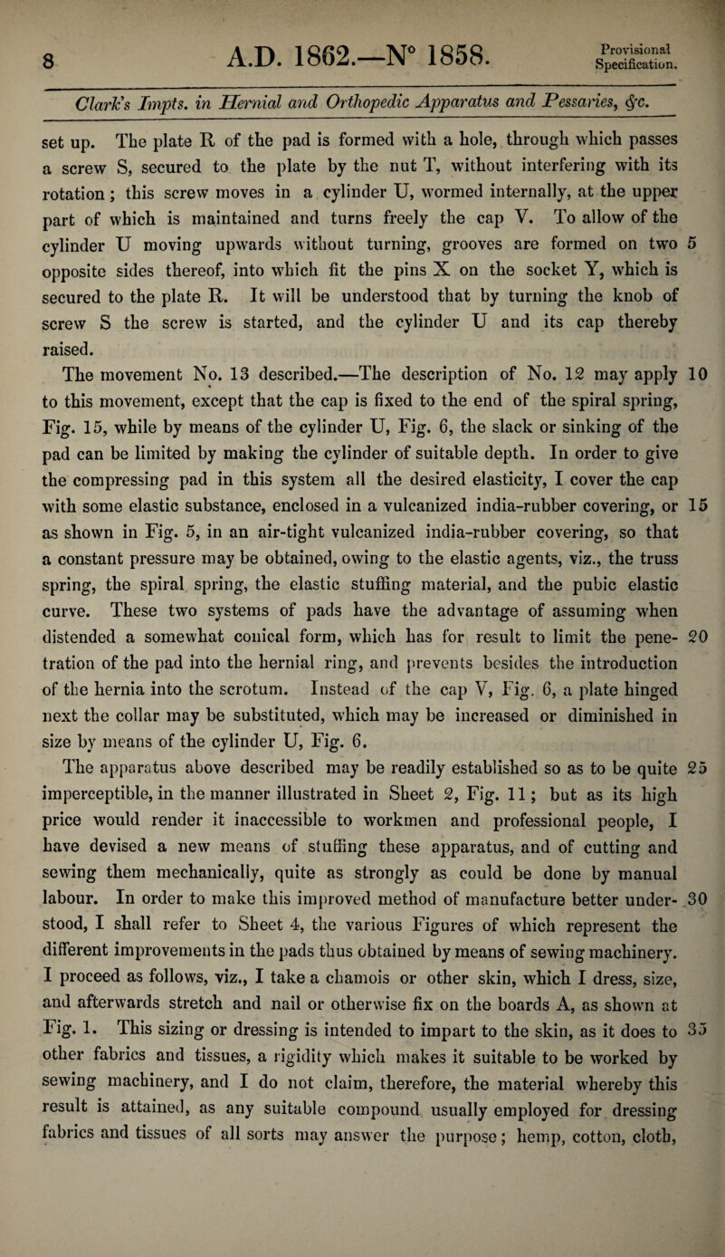 A.D. 1862.—1858. Claries Impts. in Hernial and Orthopedic Apparatus and Pessaries^ ^c, set up. The plate R of the pad is formed with a hole, through which passes a screw S, secured to the plate by the nut T, without interfering with its rotation; this screw moves in a cylinder U, wormed internally, at the upper- part of which is maintained and turns freely the cap V. To allow of the cylinder U moving upwards without turning, grooves are formed on two 5 opposite sides thereof, into which fit the pins X on the socket Y, which is secured to the plate R. It will be understood that by turning the knob of screw S the screw is started, and the cylinder U and its cap thereby raised. The movement No. 13 described.—The description of No. 12 may apply 10 to this movement, except that the cap is fixed to the end of the spiral spring, Fig. 15, while by means of the cylinder U, Fig. 6, the slack or sinking of the pad can be limited by making the cylinder of suitable depth. In order to give the compressing pad in this system all the desired elasticity, I cover the cap with some elastic substance, enclosed in a vulcanized india-rubber covering, or 15 as shown in Fig. 5, in an air-tight vulcanized india-rubber covering, so that a constant pressure may be obtained, owing to the elastic agents, viz., the truss spring, the spiral spring, the elastic stuffing material, and the pubic elastic curve. These two systems of pads have the advantage of assuming when distended a somewhat conical form, which has for result to limit the pene- 20 tration of the pad into the hernial ring, and prevents besides the introduction of the hernia into the scrotum. Instead of the cap V, Fig, 6, a plate hinged next the collar may be substituted, which may be increased or diminished in size by means of the cylinder U, Fig. 6. The apparatus above described may be readily established so as to be quite 25 imperceptible, in the manner illustrated in Sheet 2, Fig. 11; but as its high price would render it inaccessible to workmen and professional people, I have devised a new means of stuffing these apparatus, and of cutting and sewing them mechanically, quite as strongly as could be done by manual labour. In order to make this improved method of manufacture better under- ,30 stood, I shall refer to Sheet 4, the various Figures of which represent the different improvements in the pads thus obtained by means of sewing machinery. I proceed as follows, viz., I take a chamois or other skin, which I dress, size, and afterwards stretch and nail or otherwise fix on the boards A, as shown at Fig. 1. This sizing or dressing is intended to impart to the skin, as it does to 35 other fabrics and tissues, a rigidity which makes it suitable to be worked by sewing machinery, and I do not claim, therefore, the material whereby this result is attained, as any suitable compound usually employed for dressing fabrics and tissues of all sorts may answer the purpose; hemp, cotton, cloth,