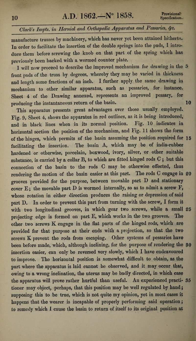 Clark's Impts, in Hernial and Orthopedic Apparatus and Pessaries, manufacture trusses by machinery, which has never yet been attained hitherto. In order to facilitate the insertion of the double springs into the pads, I intro- duce them before screwing the knob on that part of the spring which has previously been backed with a wormed counter plate. I will now proceed to describe the improved mechanism for drawing in the 5 front pads of the truss by degrees, whereby they may be varied in thickness and length some fractions of an inch. I further apply the same drawing in mechanism to other similar apparatus, such as pessaries, for instance. Sheet 4 of the Drawing annexed, represents an improved pessary, for producing the instantaneous return of the basin. 10 This apparatus presents great advantages over those usually employed. Fig. 9, Sheet 4, shows the apparatus in red outlines, as it is being introduced, and in black lines when in its normal position. Fig. 10 indicates in horizontal section the position of the mechanism, and Fig. 11 shows the form of the hinges, which permits of the basin assuming the position required for 15 facilitating the insertion. The basin A, which may be of india-rubber hardened or otherwise, porcelain, boxwood, ivory, silver, or other suitable substance, is carried by a collar B, to which are fitted hinged rods C ; but this connection of the basin to the rods C may be otherwise effected, thus rendering the motion of the basin easier at this part. The rods C engage in 20 grooves provided for the purpose, between movable part D and stationary cover E; the movable part D is wormed internally, so as to admit a screw F, whose rotation in either direction produces the raising or depression of said part D. In order to prevent this part from turning with the screw, I form it with two longitudinal grooves, in which gear two screws, while a small 25 projecting edge is formed on part E, which works in the two grooves. The other two screws K engage in the flat parts of the hinged rods, which are provided for that purpose at their ends with a projection, so that the two screws K prevent the rods from escaping. Other systems of pessaries have been before made, which, although inclining, for the purpose of rendering the 30 insertion easier, can only be reversed very slowly, which I have endeavoured to improve. The horizontal position is somewhat difficult to obtain, as the part where the apparatus is laid cannot be observed, and it may occur that, / owing to a wrong inclination, the uterus may be badly directed, in which case the apparatus will prove rather hurtful than useful. An experienced practi- 35 tioner may object, perhaps, that this position may be well regulated by hand; supposing this to be true, which is not quite my opinion, yet in most cases it happens that the wearer is incapable of properly performing said operation; to remedy which I cause the basin to return of itself to its original position at