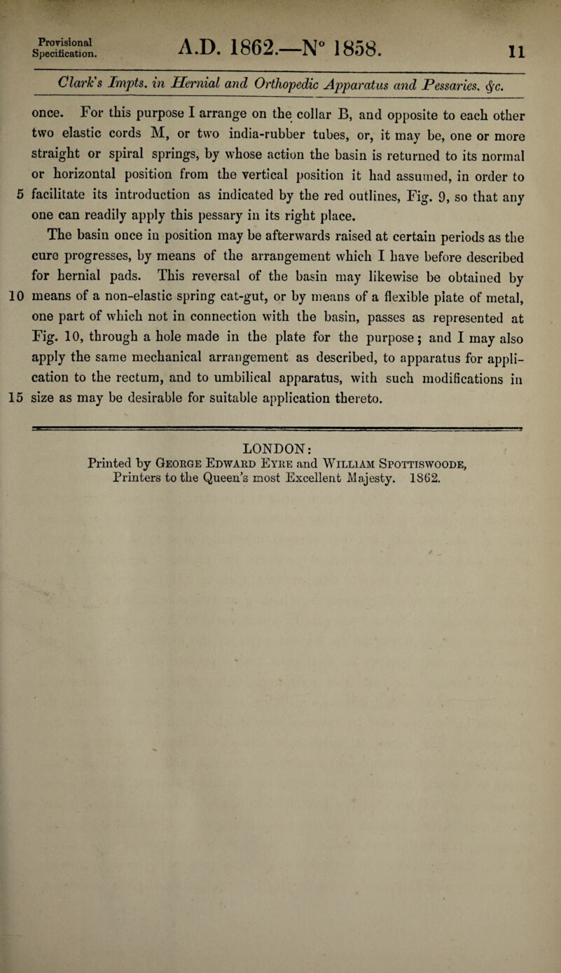 Specification. A.D. 1862.—N” 1858. 11 Clark s Impts, in Hernial and Orthopedic Apparatus and Pessaries, <^g. once. For this purpose I arrange on the collar B, and opposite to each other two elastic cords M, or two india-rubber tubes, or, it may be, one or more straight or spiral springs, by whose action the basin is returned to its normal or horizontal position from the vertical position it had assumed, in order to 5 facilitate its introduction as indicated by the red outlines. Fig, 9, so that any one can readily apply this pessary in its right place. The basin once in position may be afterwards raised at certain periods as the cure progresses, by means of the arrangement which I have before described for hernial pads. This reversal of the basin may likewise be obtained by 10 means of a non-elastic spring cat-gut, or by means of a flexible plate of metal, one part of which not in connection with the basin, passes as represented at Fig. 10, through a hole made in the plate for the purpose; and I may also apply the same mechanical arrangement as described, to apparatus for appli¬ cation to the rectum, and to umbilical apparatus, with such modifications in 15 size as may be desirable for suitable application thereto. LONDON: Printed by George Edward Eyre and William Spottiswoode, Printers to the Queen's most Excellent Majesty. 1862.