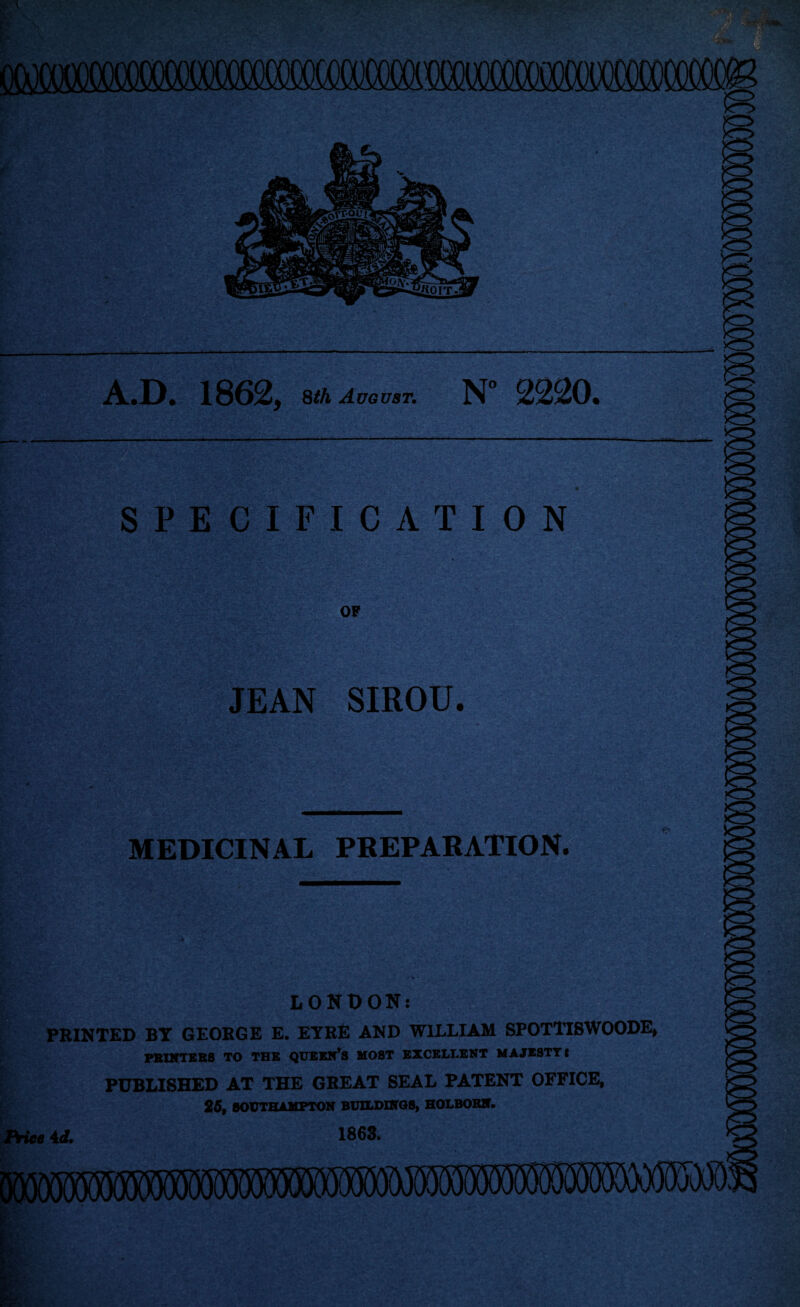 A.D. 1862, 8^A August. N“ 2220. SPECIFICATION OF JEAN SIROU. MEDICINAL PBEPABATION. LONtJON: PRINTED BY GEORGE E. EYRE AND WILLIAM SPOTTI8WOODE, PBIKTBB8 TO THE QT7EEK*S MOST EXCELLENT MAJESTY t PUBLISHED AT THE GREAT SEAL PATENT OFFICE, 25, SOUTHAMPTON BUILDINOS, HOLBOBN. FHee 4d. 1863.