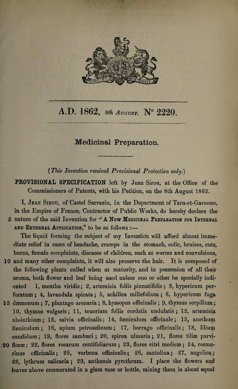 Medicinal Preparation* {This Invention received Provisional Protection only.) PROVISIONAL SPECIFICATION left by Jean Sirou, at the Office of the Commissioners of Patents, with his Petition, on the 8th August 1862. I, Jean Sirou, of Castel Sarrazin, in the Department of Tarn-et-Garonne, in the Empire of France, Contractor of Public Works, do hereby declare the 5 nature of the said Invention for A New Medicinal Preparation for Internal AND-External Application,” to be as follows :— The liquid forming the subject of my Invention will afford almost imme¬ diate relief in cases of headache, cramps in the stomach, colic, bruises, cuts, burns, female complaints, diseases of children, such as worms and convulsions, 10 and many other complaints, it will also preserve the hair. It is composed of the following plants culled when at maturity, and in possession of all their aroma, both flower and leaf being used unless one or other be specially indi¬ cated 1, mentha viridis; 2, artemisia foliis pinnatifidis; 3, hypericum per¬ foratum ; 4, lavandula spicata; 5, achillea millefolium; 6, hypericum fuga 15 dsemonum ; 7, plantago arenaria ; 8, hyssopus officinalis ; 9, thymus serpillum; 10, thymus vulgaris; 11, teucrium foliis cordatis undulatis ; 12, artemisia absinthium; 13, salvia officinalis; 14, fceniculum officinale; 15, anethum foenicLilum; 16, apium petroselinum; 17, borrago officinalis; 18, lilium candidum ; 19, flores sambuci; 20, spirea ulmaria; 21, flores tiliae parvi- 20 florae; 22, flores rosarum centifoliarum ; 23, flores citri medicae; 24, rosma- rinus officinalis; 25, verbena officinalis; 26, santolina; 27, angelica; 28, lythrum salicaria; 29, anthemis pyrethrum. I place the flowers and leaves above enumerated in a glass vase or bottle, mixing them in about equal