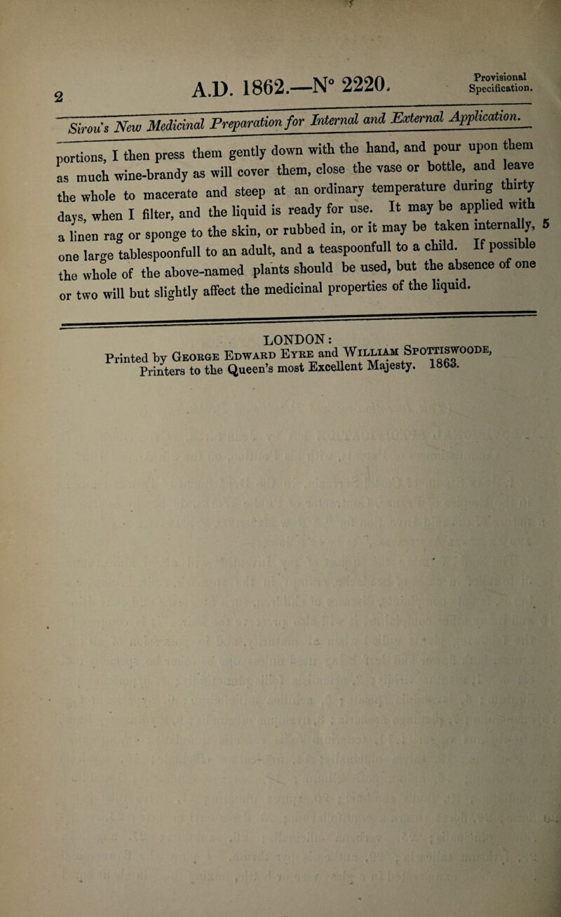2 Provisional Specification. A.D. 1862.—N° 2220. Sirous New Medicind Preparation for Internal and Extend Application. _ portions, I then press them gently down with the hand, and pour upon them as mueh wine-brandy as will cover them, close the vase or bottle, and leave the whole to macerate and steep at an ordinary temperature dunng thirty days, when I filter, and the liquid is ready for use. It may be applied with a linen rag or sponge to the skin, or rubbed in, or it may be taken internally, 5 one large tablespoonfull to an adult, and a teaspoonfull to a child. If possible the whole of the above-named plants should be used, but the absence of one or two will but slightly affect the medicinal properties of the liquid. LONDON: Printed by George Edward Etre and William Spootiswoode,