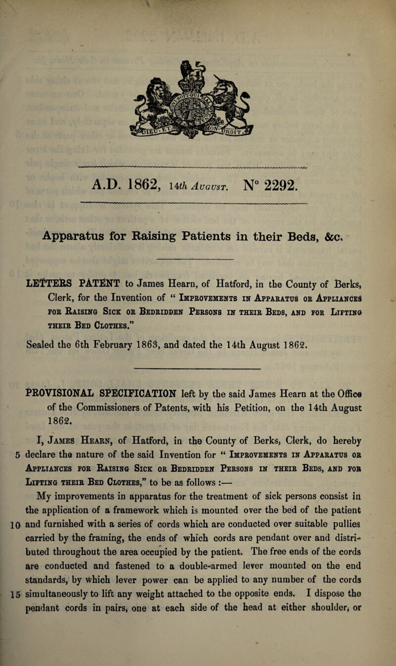 \ A.D. 1862, 14th August. N° 2292. Apparatus for Raising Patients in their Beds, &c. LETTERS PATENT to James Hearn, of Hatford, in the County of Berks* Clerk, for the Invention of “ Improvements in Apparatus or Appliances for Raising Sick or Bedridden Persons in their Beds, and for Lifting their Bed Clothes.” Sealed the 6th February 1863, and dated the 14th August 1862* PROVISIONAL SPECIFICATION left by the said James Hearn at the Office of the Commissioners of Patents, with his Petition, on the 14th August 1862. I, James Hearn, of Hatford, in the County of Berks* Clerk, do hereby 5 declare the nature of the said Invention for “ Improvements in Apparatus or Appliances for Raising Sick or Bedridden Persons in their Beds, and for Lifting their Bed Clothes,” to be as follows :— My improvements in apparatus for the treatment of sick persons consist in the application of a framework which is mounted over the bed of the patient 10 and furnished with a series of cords which are conducted over suitable pullies carried by the framing, the ends of which cords are pendant over and distri^ buted throughout the area occupied by the patient. The free ends of the cords are conducted and fastened to a double-armed lever mounted on the end standards, by which lever power can be applied to any number of the cords 15 simultaneously to lift any weight attached to the opposite ends. I dispose the pendant cords in pairs* one at each side of the head at either shoulder* or