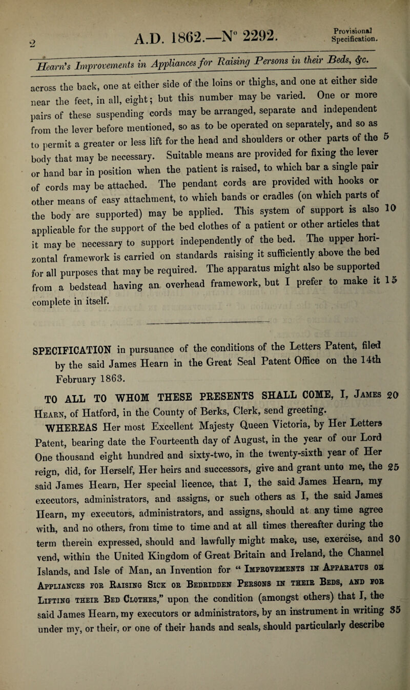 Provisional Specification. O A.D. 1862.—N“ 2292. Hearn's Improvements in Appliances for Raising Persons in their Beds, $c. across the back, one at either side of the loins or thighs, and one at either side near the feet, in all, eight; but this number may be varied. One or more pairs of these suspending cords may be arranged, separate and independent from the lever before mentioned, so as to be operated on separately, and so as to permit a greater or less lift for the head and shoulders or other parts of the 5 body that may be necessary. Suitable means are provided for fixing the lever or hand bar in position when the patient is raised, to which bar a single pair of cords may be attached. The pendant cords are provided with hooks or other means of easy attachment, to which bands or cradles (on which parts of the body are supported) may be applied. This system of support is also 10 applicable for the support of the bed clothes of a patient or other articles that it may be necessary to support independently of the bed. The upper hori¬ zontal framework is carried on standards raising it sufficiently above the bed for all purposes that may be required. The apparatus might also be supported from a bedstead having an overhead framework, but I prefer to make it 15 complete in itself. SPECIFICATION in pursuance of the conditions of the Letters Patent, filed by the said James Hearn in the Great Seal Patent Office on the 14th February 1863. TO ALL TO WHOM THESE PRESENTS SHALL COME, I, James 20 Hearn, of Hatford, in the County of Berks, Clerk, send greeting. WHEREAS Her most Excellent Majesty Queen Victoria, by Her Letters Patent, bearing date the Fourteenth day of August, in the year of our Lord One thousand eight hundred and sixty-two, in the twenty-sixth year of Her reign, did, for Herself, Her heirs and successors, give and grant unto me, the 25 said James Hearn, Her special licence, that I, the said James Hearn, my executors, administrators, and assigns, or such others as I, the said James Hearn, my executors, administrators, and assigns, should at any time agree with, and no others, from time to time and at all times thereafter during the term therein expressed, should and lawfully might make, use, exercise, and 30 vend, within the United Kingdom of Great Britain and Ireland, the Channel Islands, and Isle of Man, an Invention for “ Improvements in Apparatus or Appliances por Raising Sick or Bedridden Persons in their Beds, and for Lifting their Bed Clothes,” upon the condition (amongst others) that I, the said James Hearn, my executors or administrators, by an instrument in writing 35 under my, or their, or one of their hands and seals, should particularly describe