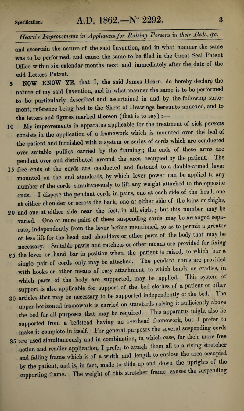 Hearns Improvements in Appliances for Raising Persons in their Beds, j'C. and ascertain the nature of the said Invention, and in what manner the same was to be performed, and cause the same to be filed in the Great Seal Patent Office within six calendar months next and immediately after the date of the said Letters Patent. 5 NOW KNOW YE, that I, the said James Hearn, do hereby declare the nature of my said Invention, and in what manner the same is to be performed to be particularly described and ascertained in and by the following state¬ ment, reference being had to the Sheet of Drawings hereunto annexed, and to the letters and figures marked thereon (that is to say) : 10 My improvements in apparatus applicable for the treatment of sick persons consists in the application of a framework which is mounted over the bed of the patient and furnished with a system or series of cords which are conducted over suitable pullies carried by the framing ; the ends of these arms are pendant over and distributed around the area occupied by the patient. The 15 free ends of the cords are conducted and fastened to a double-armed lever mounted on the end standards, by which lever power can be applied to any number of the cords simultaneously to lift any weight attached to the opposite ends. I dispose the pendant cords in pairs, one at each side of the head, one at either shoulder or across the back, one at either side of the loins or thighs, 20 and one at either side near the feet, in all, eight; but this number may be varied. One or more pairs of these suspending cords may be arranged sepa¬ rate, independently from the lever before mentioned, so as to permit a greater or less lift for the head and shoulders or other parts of the body that may be necessary. Suitable pawls and ratchets or other means are provided for fixing 25 the lever or hand bar in position when the patient is raised, to which bar a single pair of cords only may be attached. The pendant cords are provided with hooks or other means of easy attachment, to which bands or cradles, in which parts of the body are supported, may be applied. This system of support is also applicable for support of the bed clothes of a patient or other 30 articles that may be necessary to be supported independently of the bed. The upper horizontal framework is carried on standards raising it sufficiently above the bed for all purposes that may be required. This apparatus might also be supported from a bedstead having an overhead framework, but I prefer to make it complete in itself. For general purposes the several suspending cords 35 are used simultaneously and in combination, in which case, for their more free action and readier application, I prefer to attach them all to a rising stretcher and falling frame which is of a width and length to enclose the area occupied by the patient, and is, in fact, made to slide up and down the uprights of the supporting frame. The weight of this stretcher frame causes the suspending