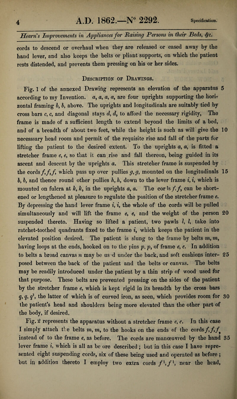 Hearns Improvements in Appliances for Raising Persons in their Beds, $c. cords to descend or overhaul when they are released or eased away by the hand lever, and also keeps the belts or pliant supports, on which the patient rests distended, and prevents them pressing on his or her sides. Description of Drawings. Fig. 1 of the annexed Drawing represents an elevation of the apparatus 5 according to my Invention, a, a, a, a, are four uprights supporting the hori¬ zontal framing 5, b, above. The uprights and longitudinals are suitably tied by cross bars c, c, and diagonal stays d, d, to afford the necessary rigidity, The frame is made of a sufficient length to extend beyond the limits of a bed, and of a breadth of about two feet, while the height is such as will give the 10 necesssary head room and permit of the requisite rise and fall of the parts for lifting the patient to the desired extent. To the uprights a, a, is fitted a stretcher frame e, e, so that it can rise and fall thereon, being guided in its ascent and descent by the uprights a. This stretcher frame is suspended by the cords/,/,/, which pass up over pullies mounted on the longitudinals 15 bf by and thence round other pullies h9 h, down to the lever frame i, i, which is mounted on fulcra at Jct k, in the uprights a, a. The cor Is/./, can be short¬ ened or lengthened at pleasure to regulate the position of the stretcher frame e. By depressing the hand lever frame i, i, the whole of the cords will be pulled simultaneously and will lift the frame et ef and the weight of the person 20 suspended thereto. Having so lifted a patient, two pawls Z, Z, take into ratchet-toothed quadrants fixed to the frame i, which keeps the patient in the elevated position desired. The patient is slung to the frame by belts m, m, having loops at the ends, hooked on to the pins p, p, of frame e, e. In addition to belts a broad canvas n may be us d under the back, and soft cushions inter- 25 posed between the back of the patient and the belts or canvas. The belts may be readily introduced under the patient by a thin strip of wood used for that purpose. These belts are prevented pressing on the sides of the patient by the stretcher frprne 0, which is kept rigid in its breadth by the cross bars q, qy /, the latter of which is of curved iron, as seen, which provides room for 30 the patient’s head and shoulders being more elevated than the other part of the body, if desired. Fig. 2 represents the apparatus without a stretcher frame e, e, In this case I simply attach the belts m, m, to the hooks on the ends of the cords/,/,/ instead of to the frame e, as before. The cords are manoeuvred by the hand 35 lever frame i, which is all as be ore described ; but in this case I have repre¬ sented eight suspending cords, six of these being used and operated as before; but in addition thereto I employ two extra cords /*,/*, near the head,