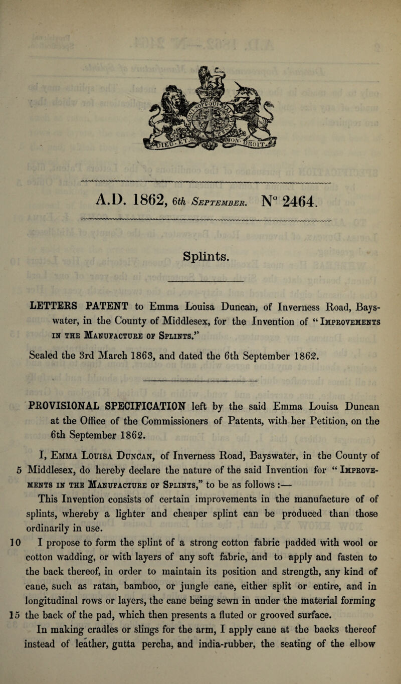 Splints. LETTERS PATENT to Emma Louisa Duncan, of Inverness Road, Bays- water, in the County of Middlesex, for the Invention of “ Improvements IN THE Manufacture op Splints.” Sealed the 3rd March 1863, and dated the 6th September 1862. PROVISIONAL SPECIFICATION left by the said Emma Louisa Duncan at the Office of the Commissioners of Patents, with her Petition, on the 6th September 1862. I, Emma Louisa Duncan, of Inverness Road, Bayswater, in the County of 5 Middlesex, do hereby declare the nature of the said Invention for “ Improve¬ ments IN THE Manufacture op Splints,” to be as follows :— This Invention consists of certain improvements in the manufacture of of splints, whereby a lighter and cheaper splint can be produced than those ordinarily in use. 10 I propose to form the splint of a strong cotton fabric padded with wool or cotton wadding, or with layers of any soft fabric, and to apply and fasten to the back thereof, in order to maintain its position and strength, any kind of cane, such as ratan, bamboo, or jungle cane, either split or entire, and in longitudinal rows or layers, the cane being sewn in under the material forming 15 the back of the pad, which then presents a fluted or grooved surface. In making cradles or slings for the arm, I apply cane at the backs thereof instead of leather, gutta percha, and india-rubber, the seating of the elbow