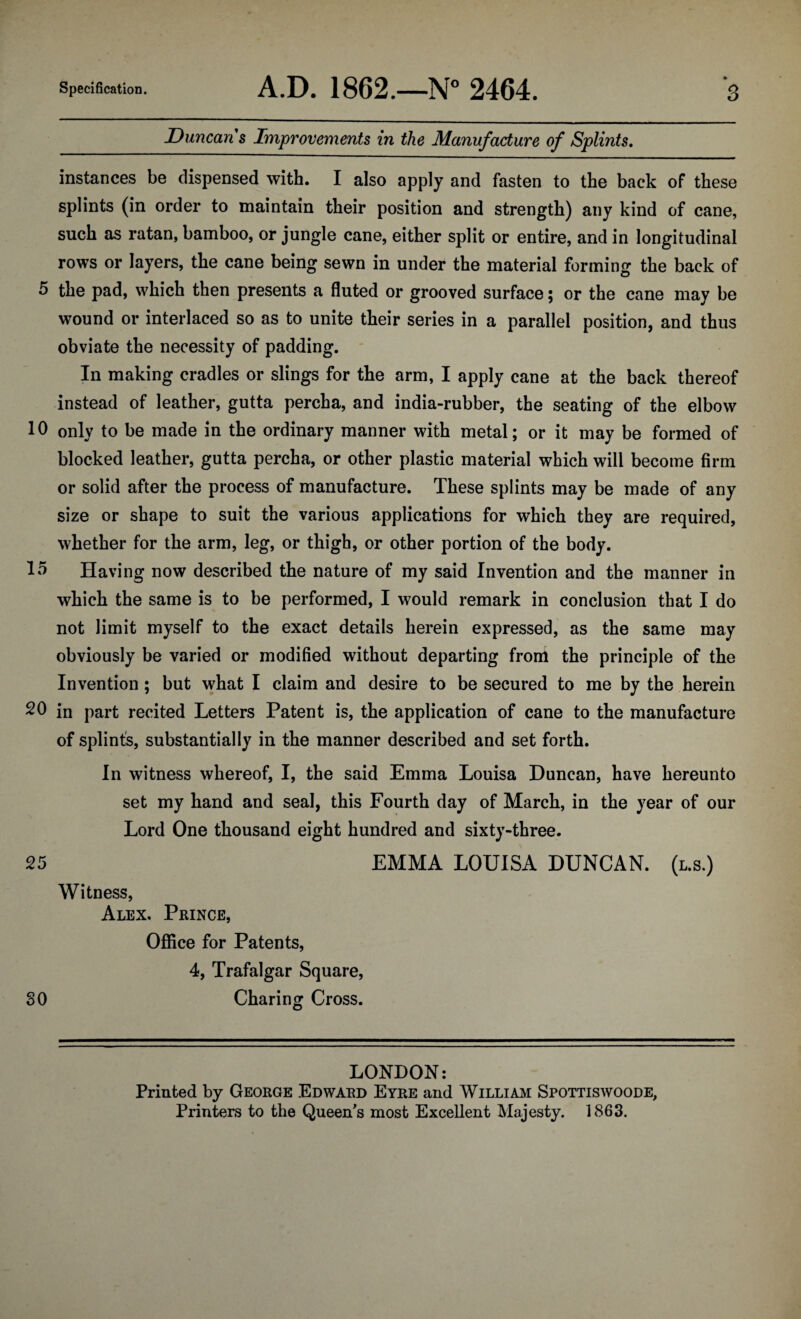 Duncan s Improvements in the Manufacture of Splints, instances be dispensed with. I also apply and fasten to the back of these splints (in order to maintain their position and strength) any kind of cane, such as ratan, bamboo, or jungle cane, either split or entire, and in longitudinal rows or layers, the cane being sewn in under the material forming the back of 5 the pad, which then presents a fluted or grooved surface; or the cane may be wound or interlaced so as to unite their series in a parallel position, and thus obviate the necessity of padding. * In making cradles or slings for the arm, I apply cane at the back thereof instead of leather, gutta percha, and india-rubber, the seating of the elbow 10 only to be made in the ordinary manner with metal; or it may be formed of blocked leather, gutta percha, or other plastic material which will become firm or solid after the process of manufacture. These splints may be made of any size or shape to suit the various applications for which they are required, whether for the arm, leg, or thigh, or other portion of the body. Having now described the nature of my said Invention and the manner in which the same is to be performed, I would remark in conclusion that I do not limit myself to the exact details herein expressed, as the same may obviously be varied or modified without departing from the principle of the Invention ; but what I claim and desire to be secured to me by the herein 20 in part recited Letters Patent is, the application of cane to the manufacture of splint's, substantially in the manner described and set forth. In witness whereof, I, the said Emma Louisa Duncan, have hereunto set my hand and seal, this Fourth day of March, in the year of our Lord One thousand eight hundred and sixty-three. 25 EMMA LOUISA DUNCAN. (l.s.) Witness, Alex, Prince, Office for Patents, 4, Trafalgar Square, SO Charing Cross. LONDON: Printed by George Edward Eyre and William Spottiswoode, Printers to the Queen's most Excellent Majesty. 1863.