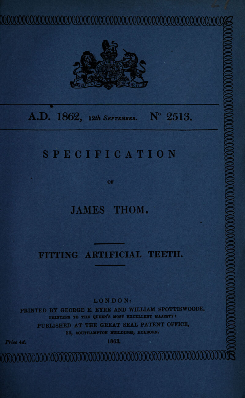 A.D. 1862, \2th September. N° 2513. SPECIFICATION OF JAMES THOM. FITTING ARTIFICIAL TEETH. LONDON; PRINTED BY GEORGE E. EYRE AND WILLIAM SPOTTISWOODE. PBINTEBS TO THE QUEBN*S MOST EXCELLENT MAJESTY! PUBLISHED AT THE GREAT SEAL PATENT OFFICE, 25, SOUTHAMPTON BUILDINGS^ HOLBOBN. Price 4d» 1863.