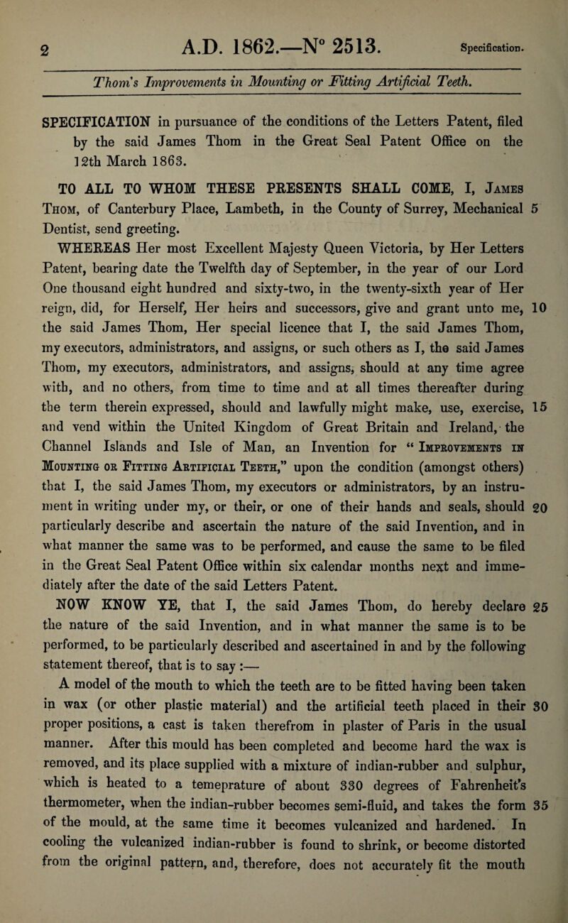 Thoms Improvements in Mounting or Fitting Artificial Teeth. SPECIFICATION in pursuance of the conditions of the Letters Patent, filed by the said James Thom in the Great Seal Patent Office on the ]2th March 1863. TO ALL TO WHOM THESE PRESENTS SHALL COME, I, James Thom, of Canterbury Place, Lambeth, in the County of Surrey, Mechanical 5 Dentist, send greeting. WHEREAS Her most Excellent Majesty Queen Victoria, by Her Letters Patent, bearing date the Twelfth day of September, in the year of our Lord One thousand eight hundred and sixty-two, in the twenty-sixth year of Her reign, did, for Herself, Her heirs and successors, give and grant unto me, 10 the said James Thom, Her special licence that I, the said James Thom, my executors, administrators, and assigns, or such others as I, the said James Thom, my executors, administrators, and assignsj should at any time agree with, and no others, from time to time and at all times thereafter during the term therein expressed, should and lawfully might make, use, exercise, 15 and vend within the United Kingdom of Great Britain and Ireland,-the Channel Islands and Isle of Man, an Invention for “ Improvements in Mounting or Fitting Artificial Teeth,” upon the condition (amongst others) that I, the said James Thom, my executors or administrators, by an instru¬ ment in writing under my, or their, or one of their hands and seals, should 20 particularly describe and ascertain the nature of the said Invention, and in what manner the same was to be performed, and cause the same to be filed in the Great Seal Patent Office within six calendar months next and imme¬ diately after the date of the said Letters Patent. NOW KNOW YE, that I, the said James Thom, do hereby declare 25 the nature of the said Invention, and in what manner the same is to be performed, to be particularly described and ascertained in and by the following statement thereof, that is to say :— A model of the mouth to which the teeth are to be fitted having been taken in wax (or other plastic material) and the artificial teeth placed in their 30 proper positions, a cast is taken therefrom in plaster of Paris in the usual manner. After this mould has been completed and become hard the wax is removed, and its place supplied with a mixture of indian-rubber and sulphur, which is heated to a temeprature of about 330 degrees of Fahrenheit’s thermometer, when the indian-rubber becomes semi-fluid, and takes the form 35 of the mould, at the same time it becomes vulcanized and hardened. In cooling the vulcanized indian-rubber is found to shrink, or become distorted from tbe original pattern, and, therefore, does not accurately fit the mouth