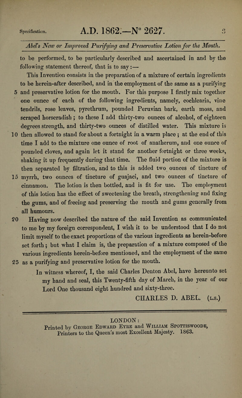 AheVs New or Improved Purifying and Preservative Lotion for the Mouth. to be performed, to be particularly described and ascertained in and by the following- statement thereof, that is to say:— This Invention consists in the preparation of a mixture of certain ingredients to be herein-after described, and in the employment of the same as a purifying 5 and preservative lotion for the mouth. For this purpose I firstly mix together one ounce of each of the following ingredients, namely, cochlearia, vine tendrils, rose leaves, pyrethrum, pounded Peruvian bark, earth moss, and scraped horseradish ; to these I add thirty-two ounces of alcohol, of eighteen degrees strength, and thirty-two ounces of distilled water. This mixture is 10 then allowed to stand for about a fortnight in a warm place ; at the end of this time I add to the mixture one ounce of root of anatherum, and one ounce of pounded cloves, and again let it stand for another fortnight or three weeks, shaking it up frequently during that time. The fluid portion of the mixture is then separated by filtration, and to this is added two ounces of tincture of 15 myrrh, two ounces of tincture of guajaci, and two ounces of tincture of cinnamon. The lotion is then bottled, and is fit for use. The employment of this lotion has the effect of sweetening the breath, strengthening and fixing the gums, and of freeing and preserving the mouth and gums generally from all humours. Having now described the nature of the said Invention as communicated to me by my foreign correspondent, I wish it to be understood that I do not limit myself to the exact proportions of the various ingredients as herein-before set forth; but what I claim is, the preparation of a mixture composed of the various ingredients herein-before mentioned, and the employment of the same 25 as a purifying and preservative lotion for the mouth. In witness whereof, I, the said Charles Denton Abel, have hereunto set my hand and seal, this Twenty-fifth day of March, in the year of our Lord One thousand eight hundred and sixty-three. CHARLES D. ABEL. (l.s.) LONDON: Printed by George Edward Eyre and Williaivi Spottiswoode, Printers to the Queen's most Excellent Majesty. 1863.