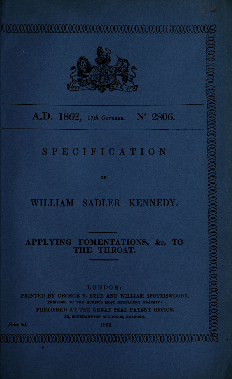 OT(MM^ A.D. 1862* 17th October. N° 2806. '4r w ’ — £ * SPECIFICATION OF WILLIAM SADLER KENNEDY. APPLYING FOMENTATIONS, &c. TO THE THROAT. LONDON: PRINTED BY GEORGE E. EYRE AND WILLIAM SFOTTISWOODE, PRINTERS TO THE QUEEN’S MOST EXCELLENT MAJESTY : PUBLISHED AT THE GREAT SEAL PATENT OFFICE, 25, SOUTHAMPTON BUILDINGS, HOLBORN. Price 8d. 1863. A- lO o 0