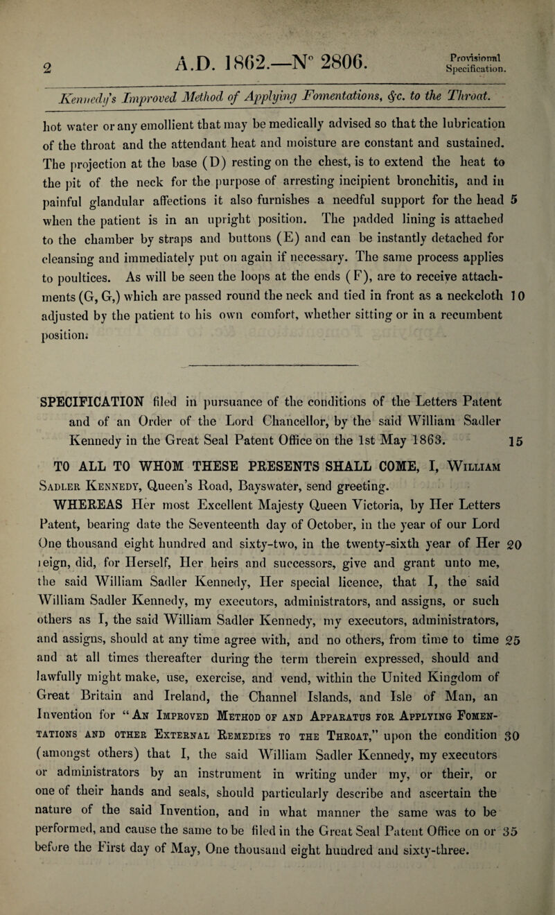 Provisional Kennedy's Improved Method of Applying Fomentations, §c. to the Throat. hot water or any emollient that may be medically advised so that the lubrication of the throat and the attendant heat and moisture are constant and sustained. The projection at the base (D) resting on the chest, is to extend the heat to the pit of the neck for the purpose of arresting incipient bronchitis, and in painful glandular affections it also furnishes a needful support for the head 5 when the patient is in an upright position. The padded lining is attached to the chamber by straps and buttons (E) and can be instantly detached for cleansing and immediately put on again if necessary. The same process applies to poultices. As will be seen the loops at the ends (F), are to receive attach¬ ments (G, G,) which are passed round the neck and tied in front as a neckcloth 10 adjusted by the patient to his own comfort, whether sitting or in a recumbent position; SPECIFICATION filed in pursuance of the conditions of the Letters Patent and of an Order of the Lord Chancellor, by the said William Sadler Kennedy in the Great Seal Patent Office on the 1st May 1863. 15 TO ALL TO WHOM THESE PRESENTS SHALL COME, I, William Sadler Kennedy, Queen’s Road, Bayswater, send greeting. WHEREAS Her most Excellent Majesty Queen Victoria, by Her Letters Patent, bearing date the Seventeenth day of October, in the year of our Lord One thousand eight hundred and sixty-two, in the twenty-sixth year of Her 20 leign, did, for Herself, Her heirs and successors, give and grant unto me, the said William Sadler Kennedy, Her special licence, that I, the said William Sadler Kennedy, my executors, administrators, and assigns, or such others as I, the said William Sadler Kennedy, my executors, administrators, and assigns, should at any time agree with, and no others, from time to time 25 and at all times thereafter during the term therein expressed, should and lawfully might make, use, exercise, and vend, within the United Kingdom of Great Britain and Ireland, the Channel Islands, and Isle of Man, an Invention for “Ax Improved Method of and Apparatus for Applying Fomen¬ tations and other External Remedies to the Throat,” upon the condition 30 (amongst others) that I, the said William Sadler Kennedy, my executors or administrators by an instrument in writing under my, or their, or one of their hands and seals, should particularly describe and ascertain the nature of the said Invention, and in what manner the same was to be performed, and cause the same to be filed in the Great Seal Patent Office on or 35 before the hirst day of May, One thousand eight hundred and sixty-three.