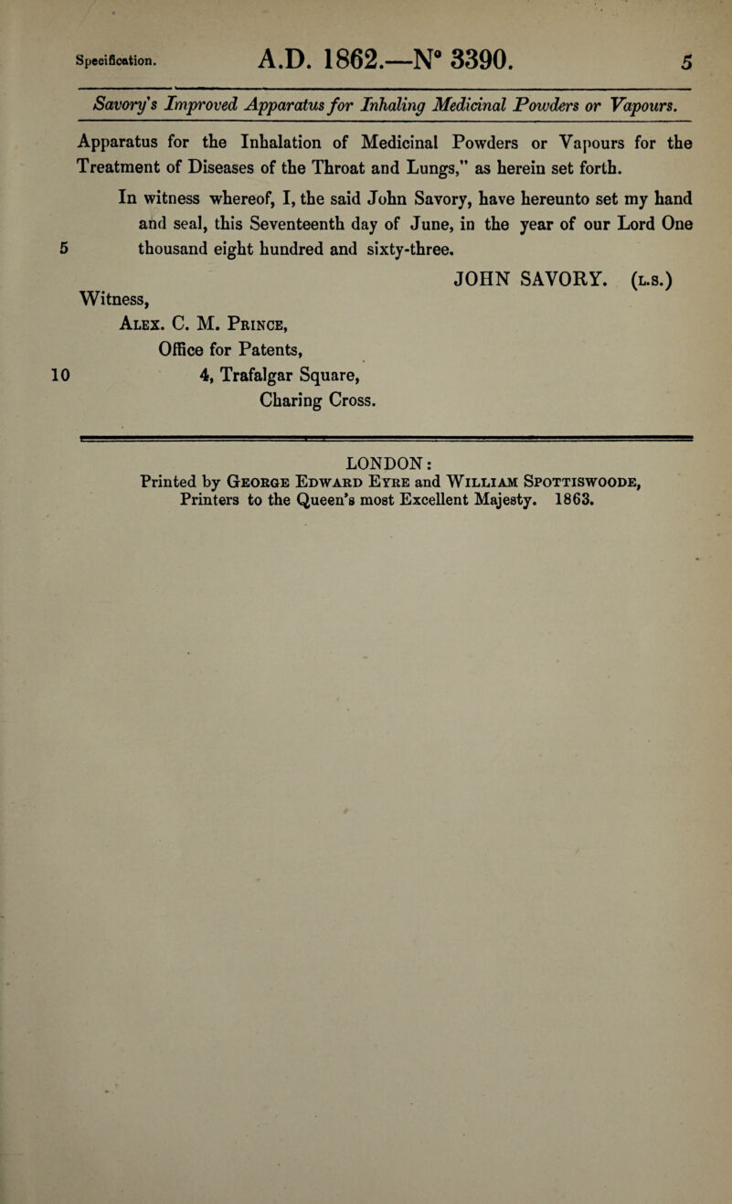 Savory s Improved Apparatus for Inhaling Medicinal Powders or Vapours. Apparatus for the Inhalation of Medicinal Powders or Vapours for the Treatment of Diseases of the Throat and Lungs,” as herein set forth. In witness whereof, I, the said John Savory, have hereunto set my hand and seal, this Seventeenth day of June, in the year of our Lord One 5 thousand eight hundred and sixty-three. JOHN SAVORY. (l.s.) Witness, Alex. C. M. Prince, Office for Patents, 10 4, Trafalgar Square, Charing Cross. LONDON: Printed by George Edward Eyre and William Spottiswoode, Printers to the Queen’s most Excellent Majesty. 1863.
